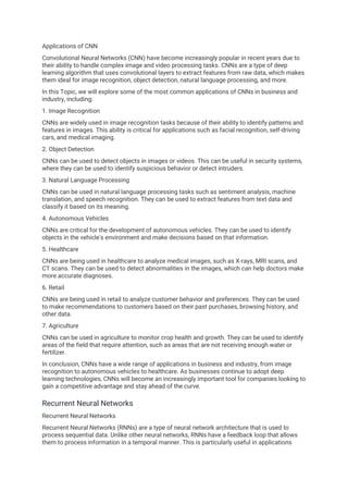 Applications of CNN
Convolutional Neural Networks (CNN) have become increasingly popular in recent years due to
their ability to handle complex image and video processing tasks. CNNs are a type of deep
learning algorithm that uses convolutional layers to extract features from raw data, which makes
them ideal for image recognition, object detection, natural language processing, and more.
In this Topic, we will explore some of the most common applications of CNNs in business and
industry, including:
1. Image Recognition
CNNs are widely used in image recognition tasks because of their ability to identify patterns and
features in images. This ability is critical for applications such as facial recognition, self-driving
cars, and medical imaging.
2. Object Detection
CNNs can be used to detect objects in images or videos. This can be useful in security systems,
where they can be used to identify suspicious behavior or detect intruders.
3. Natural Language Processing
CNNs can be used in natural language processing tasks such as sentiment analysis, machine
translation, and speech recognition. They can be used to extract features from text data and
classify it based on its meaning.
4. Autonomous Vehicles
CNNs are critical for the development of autonomous vehicles. They can be used to identify
objects in the vehicle's environment and make decisions based on that information.
5. Healthcare
CNNs are being used in healthcare to analyze medical images, such as X-rays, MRI scans, and
CT scans. They can be used to detect abnormalities in the images, which can help doctors make
more accurate diagnoses.
6. Retail
CNNs are being used in retail to analyze customer behavior and preferences. They can be used
to make recommendations to customers based on their past purchases, browsing history, and
other data.
7. Agriculture
CNNs can be used in agriculture to monitor crop health and growth. They can be used to identify
areas of the field that require attention, such as areas that are not receiving enough water or
fertilizer.
In conclusion, CNNs have a wide range of applications in business and industry, from image
recognition to autonomous vehicles to healthcare. As businesses continue to adopt deep
learning technologies, CNNs will become an increasingly important tool for companies looking to
gain a competitive advantage and stay ahead of the curve.
Recurrent Neural Networks
Recurrent Neural Networks
Recurrent Neural Networks (RNNs) are a type of neural network architecture that is used to
process sequential data. Unlike other neural networks, RNNs have a feedback loop that allows
them to process information in a temporal manner. This is particularly useful in applications
 