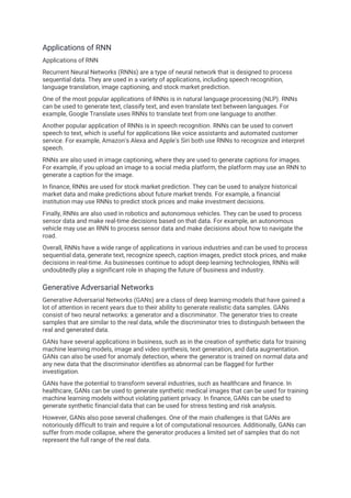 Applications of RNN
Applications of RNN
Recurrent Neural Networks (RNNs) are a type of neural network that is designed to process
sequential data. They are used in a variety of applications, including speech recognition,
language translation, image captioning, and stock market prediction.
One of the most popular applications of RNNs is in natural language processing (NLP). RNNs
can be used to generate text, classify text, and even translate text between languages. For
example, Google Translate uses RNNs to translate text from one language to another.
Another popular application of RNNs is in speech recognition. RNNs can be used to convert
speech to text, which is useful for applications like voice assistants and automated customer
service. For example, Amazon's Alexa and Apple's Siri both use RNNs to recognize and interpret
speech.
RNNs are also used in image captioning, where they are used to generate captions for images.
For example, if you upload an image to a social media platform, the platform may use an RNN to
generate a caption for the image.
In finance, RNNs are used for stock market prediction. They can be used to analyze historical
market data and make predictions about future market trends. For example, a financial
institution may use RNNs to predict stock prices and make investment decisions.
Finally, RNNs are also used in robotics and autonomous vehicles. They can be used to process
sensor data and make real-time decisions based on that data. For example, an autonomous
vehicle may use an RNN to process sensor data and make decisions about how to navigate the
road.
Overall, RNNs have a wide range of applications in various industries and can be used to process
sequential data, generate text, recognize speech, caption images, predict stock prices, and make
decisions in real-time. As businesses continue to adopt deep learning technologies, RNNs will
undoubtedly play a significant role in shaping the future of business and industry.
Generative Adversarial Networks
Generative Adversarial Networks (GANs) are a class of deep learning models that have gained a
lot of attention in recent years due to their ability to generate realistic data samples. GANs
consist of two neural networks: a generator and a discriminator. The generator tries to create
samples that are similar to the real data, while the discriminator tries to distinguish between the
real and generated data.
GANs have several applications in business, such as in the creation of synthetic data for training
machine learning models, image and video synthesis, text generation, and data augmentation.
GANs can also be used for anomaly detection, where the generator is trained on normal data and
any new data that the discriminator identifies as abnormal can be flagged for further
investigation.
GANs have the potential to transform several industries, such as healthcare and finance. In
healthcare, GANs can be used to generate synthetic medical images that can be used for training
machine learning models without violating patient privacy. In finance, GANs can be used to
generate synthetic financial data that can be used for stress testing and risk analysis.
However, GANs also pose several challenges. One of the main challenges is that GANs are
notoriously difficult to train and require a lot of computational resources. Additionally, GANs can
suffer from mode collapse, where the generator produces a limited set of samples that do not
represent the full range of the real data.
 