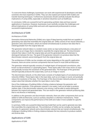 To overcome these challenges, businesses can work with experienced AI developers and data
scientists who have expertise in GANs. They can also explore pre-trained GAN models and
transfer learning techniques. Furthermore, businesses should carefully evaluate the ethical
implications of using GANs, especially in sensitive industries such as healthcare.
In conclusion, GANs are a powerful tool for generating synthetic data and have several
applications in business. However, businesses must carefully consider the challenges and
ethical implications of using GANs and work with experienced professionals to ensure
successful implementation.
Architecture of GAN
Architecture of GAN
Generative Adversarial Networks (GANs) are a type of deep learning model that are capable of
generating new data that resembles the original data set. GANs consist of two neural networks, a
generator and a discriminator, which are trained simultaneously to produce new data that is
indistinguishable from the original data set.
The generator network takes in a random noise vector as input and produces a new piece of
data, such as an image, that is intended to resemble the original data set. The discriminator
network then takes in both the original data set and the generated data and attempts to
distinguish between the two. The goal of the generator network is to produce data that the
discriminator network cannot distinguish from the original data set.
The architecture of GANs can be complex and varies depending on the specific application.
However, there are some common components that are found in most GAN architectures.
The generator network typically consists of multiple layers of transposed convolutions, also
known as deconvolutions or upsampling layers. These layers take in the noise vector as input
and gradually increase the resolution of the generated data. The final layer of the generator
network typically produces the output data, such as an image or sound.
The discriminator network, on the other hand, consists of multiple layers of convolutional neural
networks (CNNs). These layers take in the input data, such as an image or sound, and gradually
reduce the resolution of the data. The final layer of the discriminator network produces a single
output value that indicates whether the input data is real or fake.
One of the challenges of building GANs is finding a balance between the generator and
discriminator networks. If the generator network is too weak, it will not be able to produce
realistic data. If the discriminator network is too strong, it will be able to easily distinguish
between the original and generated data. This can result in the generator network producing data
that is not diverse or interesting.
In addition to the generator and discriminator networks, there are other components that can be
added to GAN architectures, such as auxiliary classifiers or attention mechanisms. These
components can improve the performance of the GAN and make it more suitable for specific
applications.
In summary, GANs are a powerful deep learning model that can be used to generate new data
that resembles the original data set. The architecture of GANs can be complex, but typically
consists of a generator network and a discriminator network that are trained simultaneously. The
challenge in building GANs is finding a balance between the two networks to produce realistic
and diverse data.
Applications of GAN
Applications of GAN
 