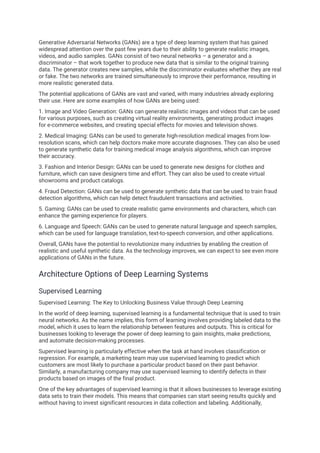 Generative Adversarial Networks (GANs) are a type of deep learning system that has gained
widespread attention over the past few years due to their ability to generate realistic images,
videos, and audio samples. GANs consist of two neural networks – a generator and a
discriminator – that work together to produce new data that is similar to the original training
data. The generator creates new samples, while the discriminator evaluates whether they are real
or fake. The two networks are trained simultaneously to improve their performance, resulting in
more realistic generated data.
The potential applications of GANs are vast and varied, with many industries already exploring
their use. Here are some examples of how GANs are being used:
1. Image and Video Generation: GANs can generate realistic images and videos that can be used
for various purposes, such as creating virtual reality environments, generating product images
for e-commerce websites, and creating special effects for movies and television shows.
2. Medical Imaging: GANs can be used to generate high-resolution medical images from low-
resolution scans, which can help doctors make more accurate diagnoses. They can also be used
to generate synthetic data for training medical image analysis algorithms, which can improve
their accuracy.
3. Fashion and Interior Design: GANs can be used to generate new designs for clothes and
furniture, which can save designers time and effort. They can also be used to create virtual
showrooms and product catalogs.
4. Fraud Detection: GANs can be used to generate synthetic data that can be used to train fraud
detection algorithms, which can help detect fraudulent transactions and activities.
5. Gaming: GANs can be used to create realistic game environments and characters, which can
enhance the gaming experience for players.
6. Language and Speech: GANs can be used to generate natural language and speech samples,
which can be used for language translation, text-to-speech conversion, and other applications.
Overall, GANs have the potential to revolutionize many industries by enabling the creation of
realistic and useful synthetic data. As the technology improves, we can expect to see even more
applications of GANs in the future.
Architecture Options of Deep Learning Systems
Supervised Learning
Supervised Learning: The Key to Unlocking Business Value through Deep Learning
In the world of deep learning, supervised learning is a fundamental technique that is used to train
neural networks. As the name implies, this form of learning involves providing labeled data to the
model, which it uses to learn the relationship between features and outputs. This is critical for
businesses looking to leverage the power of deep learning to gain insights, make predictions,
and automate decision-making processes.
Supervised learning is particularly effective when the task at hand involves classification or
regression. For example, a marketing team may use supervised learning to predict which
customers are most likely to purchase a particular product based on their past behavior.
Similarly, a manufacturing company may use supervised learning to identify defects in their
products based on images of the final product.
One of the key advantages of supervised learning is that it allows businesses to leverage existing
data sets to train their models. This means that companies can start seeing results quickly and
without having to invest significant resources in data collection and labeling. Additionally,
 