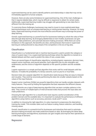 supervised learning can be used to identify patterns and relationships in data that may not be
immediately apparent to human analysts.
However, there are also some limitations to supervised learning. One of the main challenges is
that it requires labeled data, which may be difficult or expensive to obtain for certain tasks.
Additionally, supervised learning models may struggle with generalizing to new data that is
different from the training set.
To overcome these challenges, businesses may need to invest in more sophisticated deep
learning techniques such as unsupervised learning or reinforcement learning. However, for many
tasks, supervised learning remains the most effective and efficient way to leverage the power of
deep learning.
Overall, supervised learning is a powerful tool for businesses looking to unlock the value of their
data through deep learning. By leveraging labeled data to train models, businesses can gain
insights, make predictions, and automate decision-making processes. While there are some
limitations to this approach, the benefits are clear, and businesses that invest in supervised
learning are well-positioned to stay ahead of the competition in the era of big data.
Classification
Classification is a fundamental task in machine learning and is used to predict the category or
class of a given input. It is a supervised learning technique where the algorithm is trained on a
labeled dataset and then used to predict the class of new, unseen data.
There are several types of classification algorithms, including logistic regression, decision trees,
support vector machines, and neural networks. Each algorithm has its own strengths and
weaknesses, and the choice of algorithm depends on the specific problem and the available
data.
Logistic regression is a simple and fast algorithm that works well for small datasets with few
features. It models the probability of a binary outcome, such as yes/no or true/false.
Decision trees are a popular algorithm for classification tasks because they are easy to interpret
and visualize. They work by recursively partitioning the data into smaller subsets based on the
values of the input features.
Support vector machines (SVMs) are powerful algorithms that can handle complex datasets with
many features. They work by finding the hyperplane that best separates the different classes.
Neural networks are a type of deep learning algorithm that can learn complex patterns in the
data. They consist of multiple layers of interconnected nodes that process the input data and
make predictions.
Choosing the right algorithm for a classification task requires careful consideration of the
problem domain and the available data. It is important to evaluate the performance of different
algorithms using metrics such as accuracy, precision, recall, and F1 score.
In addition to choosing the right algorithm, it is also important to preprocess the data before
training the model. This includes tasks such as feature scaling, feature selection, and handling
missing values.
Overall, classification is a powerful tool for businesses and industries that want to automate
decision-making processes and make predictions based on data. By leveraging the latest deep
learning techniques and algorithms, businesses can gain insights and improve their operations in
a wide range of domains.
Regression
 