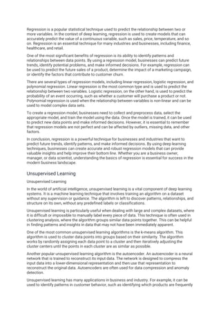 Regression is a popular statistical technique used to predict the relationship between two or
more variables. In the context of deep learning, regression is used to create models that can
accurately predict the value of a continuous variable, such as sales, price, temperature, and so
on. Regression is an essential technique for many industries and businesses, including finance,
healthcare, and retail.
One of the most significant benefits of regression is its ability to identify patterns and
relationships between data points. By using a regression model, businesses can predict future
trends, identify potential problems, and make informed decisions. For example, regression can
be used to predict the future sales of a product, determine the impact of a marketing campaign,
or identify the factors that contribute to customer churn.
There are several types of regression models, including linear regression, logistic regression, and
polynomial regression. Linear regression is the most common type and is used to predict the
relationship between two variables. Logistic regression, on the other hand, is used to predict the
probability of an event occurring, such as whether a customer will purchase a product or not.
Polynomial regression is used when the relationship between variables is non-linear and can be
used to model complex data sets.
To create a regression model, businesses need to collect and preprocess data, select the
appropriate model, and train the model using the data. Once the model is trained, it can be used
to predict new data points and make informed decisions. However, it is essential to remember
that regression models are not perfect and can be affected by outliers, missing data, and other
factors.
In conclusion, regression is a powerful technique for businesses and industries that want to
predict future trends, identify patterns, and make informed decisions. By using deep learning
techniques, businesses can create accurate and robust regression models that can provide
valuable insights and help improve their bottom line. Whether you are a business owner,
manager, or data scientist, understanding the basics of regression is essential for success in the
modern business landscape.
Unsupervised Learning
Unsupervised Learning
In the world of artificial intelligence, unsupervised learning is a vital component of deep learning
systems. It is a machine learning technique that involves training an algorithm on a dataset
without any supervision or guidance. The algorithm is left to discover patterns, relationships, and
structure on its own, without any predefined labels or classifications.
Unsupervised learning is particularly useful when dealing with large and complex datasets, where
it is difficult or impossible to manually label every piece of data. This technique is often used in
clustering analysis, where the algorithm groups similar data points together. This can be helpful
in finding patterns and insights in data that may not have been immediately apparent.
One of the most common unsupervised learning algorithms is the k-means algorithm. This
algorithm is used to cluster data points into groups based on their similarity. The algorithm
works by randomly assigning each data point to a cluster and then iteratively adjusting the
cluster centers until the points in each cluster are as similar as possible.
Another popular unsupervised learning algorithm is the autoencoder. An autoencoder is a neural
network that is trained to reconstruct its input data. The network is designed to compress the
input data into a lower-dimensional representation and then use that representation to
reconstruct the original data. Autoencoders are often used for data compression and anomaly
detection.
Unsupervised learning has many applications in business and industry. For example, it can be
used to identify patterns in customer behavior, such as identifying which products are frequently
 