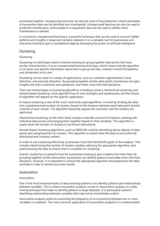 purchased together. Unsupervised learning can also be used in fraud detection, where anomalies
in transaction data can be identified and investigated. Unsupervised learning can also be used in
predictive maintenance, where patterns in equipment data can be used to predict when
maintenance is needed.
In conclusion, unsupervised learning is a powerful technique that can be used to uncover hidden
patterns and insights in large and complex datasets. It is a valuable tool for businesses and
industries looking to gain a competitive edge by leveraging the power of artificial intelligence.
Clustering
Clustering
Clustering is a technique used in machine learning to group together data points that have
similar characteristics. It is an unsupervised learning technique, which means that the algorithm
is not given any specific information about how to group the data. Instead, it must find patterns
and similarities on its own.
Clustering can be used in a variety of applications, such as customer segmentation, fraud
detection, and anomaly detection. By grouping together similar data points, businesses can gain
insights into their customers and operations, and make more informed decisions.
There are several types of clustering algorithms, including k-means, hierarchical clustering, and
density-based clustering. Each algorithm has its own strengths and weaknesses, and the choice
of algorithm will depend on the specific application.
K-means clustering is one of the most commonly used algorithms. It works by dividing the data
into a predetermined number of clusters, based on the distance between each data point and the
centroid of each cluster. The algorithm iteratively adjusts the centroids until the clusters are
optimized.
Hierarchical clustering, on the other hand, creates a tree-like structure of clusters, starting with
individual data points and merging them together based on their similarity. This algorithm is
useful when the number of clusters is not known beforehand.
Density-based clustering algorithms, such as DBSCAN, work by identifying dense regions of data
points and assigning them to clusters. This algorithm is useful when the data is non-uniformly
distributed and contains outliers.
In order to use clustering effectively, businesses must first identify the goals of the analysis. This
includes determining the number of clusters needed, selecting the appropriate algorithm, and
preprocessing the data to ensure that it is suitable for clustering.
Overall, clustering is a powerful tool for businesses looking to gain insights from their data. By
grouping together similar data points, businesses can identify patterns and make more informed
decisions. However, it is important to choose the appropriate algorithm and preprocess the data
carefully in order to achieve accurate results.
Association
Association
One of the most essential tasks of deep learning systems is to identify patterns and relationships
between variables. This is where association analysis comes in. Association analysis is a data
mining technique that helps to identify patterns in large datasets. It is particularly useful in
identifying relationships between variables that may not be immediately evident.
Association analysis works by examining the frequency of co-occurrence between two or more
variables in a dataset. The most common application of association analysis is in market basket
 