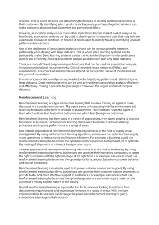 analysis. This is where retailers use data mining techniques to identify purchasing patterns in
their customers. By identifying which products are frequently purchased together, retailers can
make decisions about product placement and promotional offers.
However, association analysis has many other applications beyond market basket analysis. In
healthcare, association analysis can be used to identify patterns in patient data that may indicate
a particular disease or condition. In finance, it can be used to identify fraud by identifying unusual
patterns in transactions.
One of the challenges of association analysis is that it can be computationally intensive,
particularly when dealing with large datasets. This is where deep learning systems can be
particularly useful. Deep learning systems can be trained to identify patterns in large datasets
quickly and efficiently, making association analysis possible even with very large datasets.
There are many different deep learning architectures that can be used for association analysis,
including convolutional neural networks (CNNs), recurrent neural networks (RNNs), and
autoencoders. The choice of architecture will depend on the specific nature of the dataset and
the goals of the analysis.
In summary, association analysis is a powerful tool for identifying patterns and relationships in
large datasets. Deep learning systems can be used to implement association analysis efficiently
and effectively, making it possible to gain insights from even the largest and most complex
datasets.
Reinforcement Learning
Reinforcement learning is a type of machine learning that involves training an agent to make
decisions in a complex environment. The agent learns by interacting with the environment and
receiving feedback in the form of rewards or punishments. This feedback helps the agent to
learn which actions lead to positive outcomes and which lead to negative outcomes.
Reinforcement learning has been used in a variety of applications, from game playing to robotics
to finance. In business, reinforcement learning can be used to optimize decision-making
processes and improve performance in a range of areas.
One notable application of reinforcement learning in business is in the field of supply chain
management. By using reinforcement learning algorithms, businesses can optimize their supply
chain operations to reduce costs and improve efficiency. For example, a business could use
reinforcement learning to determine the optimal inventory levels for each product, or to optimize
the routing of shipments to minimize transportation costs.
Another application of reinforcement learning in business is in the field of marketing. By using
reinforcement learning algorithms, businesses can optimize their marketing campaigns to target
the right customers with the right message at the right time. For example, a business could use
reinforcement learning to determine the optimal price for a product based on customer behavior
and market conditions.
Reinforcement learning can also be used to improve customer service and support. By using
reinforcement learning algorithms, businesses can optimize their customer service processes to
provide faster and more effective support to customers. For example, a business could use
reinforcement learning to determine the optimal response to a customer inquiry based on the
customer's history and the nature of the inquiry.
Overall, reinforcement learning is a powerful tool for businesses looking to optimize their
decision-making processes and improve performance in a range of areas. With the right
implementation, businesses can leverage the power of reinforcement learning to gain a
competitive advantage in their industry.
 