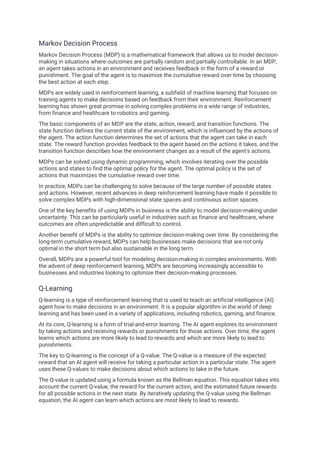 Markov Decision Process
Markov Decision Process (MDP) is a mathematical framework that allows us to model decision-
making in situations where outcomes are partially random and partially controllable. In an MDP,
an agent takes actions in an environment and receives feedback in the form of a reward or
punishment. The goal of the agent is to maximize the cumulative reward over time by choosing
the best action at each step.
MDPs are widely used in reinforcement learning, a subfield of machine learning that focuses on
training agents to make decisions based on feedback from their environment. Reinforcement
learning has shown great promise in solving complex problems in a wide range of industries,
from finance and healthcare to robotics and gaming.
The basic components of an MDP are the state, action, reward, and transition functions. The
state function defines the current state of the environment, which is influenced by the actions of
the agent. The action function determines the set of actions that the agent can take in each
state. The reward function provides feedback to the agent based on the actions it takes, and the
transition function describes how the environment changes as a result of the agent's actions.
MDPs can be solved using dynamic programming, which involves iterating over the possible
actions and states to find the optimal policy for the agent. The optimal policy is the set of
actions that maximizes the cumulative reward over time.
In practice, MDPs can be challenging to solve because of the large number of possible states
and actions. However, recent advances in deep reinforcement learning have made it possible to
solve complex MDPs with high-dimensional state spaces and continuous action spaces.
One of the key benefits of using MDPs in business is the ability to model decision-making under
uncertainty. This can be particularly useful in industries such as finance and healthcare, where
outcomes are often unpredictable and difficult to control.
Another benefit of MDPs is the ability to optimize decision-making over time. By considering the
long-term cumulative reward, MDPs can help businesses make decisions that are not only
optimal in the short term but also sustainable in the long term.
Overall, MDPs are a powerful tool for modeling decision-making in complex environments. With
the advent of deep reinforcement learning, MDPs are becoming increasingly accessible to
businesses and industries looking to optimize their decision-making processes.
Q-Learning
Q-learning is a type of reinforcement learning that is used to teach an artificial intelligence (AI)
agent how to make decisions in an environment. It is a popular algorithm in the world of deep
learning and has been used in a variety of applications, including robotics, gaming, and finance.
At its core, Q-learning is a form of trial-and-error learning. The AI agent explores its environment
by taking actions and receiving rewards or punishments for those actions. Over time, the agent
learns which actions are more likely to lead to rewards and which are more likely to lead to
punishments.
The key to Q-learning is the concept of a Q-value. The Q-value is a measure of the expected
reward that an AI agent will receive for taking a particular action in a particular state. The agent
uses these Q-values to make decisions about which actions to take in the future.
The Q-value is updated using a formula known as the Bellman equation. This equation takes into
account the current Q-value, the reward for the current action, and the estimated future rewards
for all possible actions in the next state. By iteratively updating the Q-value using the Bellman
equation, the AI agent can learn which actions are most likely to lead to rewards.
 