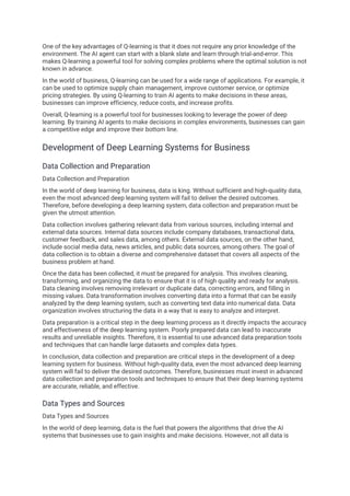 One of the key advantages of Q-learning is that it does not require any prior knowledge of the
environment. The AI agent can start with a blank slate and learn through trial-and-error. This
makes Q-learning a powerful tool for solving complex problems where the optimal solution is not
known in advance.
In the world of business, Q-learning can be used for a wide range of applications. For example, it
can be used to optimize supply chain management, improve customer service, or optimize
pricing strategies. By using Q-learning to train AI agents to make decisions in these areas,
businesses can improve efficiency, reduce costs, and increase profits.
Overall, Q-learning is a powerful tool for businesses looking to leverage the power of deep
learning. By training AI agents to make decisions in complex environments, businesses can gain
a competitive edge and improve their bottom line.
Development of Deep Learning Systems for Business
Data Collection and Preparation
Data Collection and Preparation
In the world of deep learning for business, data is king. Without sufficient and high-quality data,
even the most advanced deep learning system will fail to deliver the desired outcomes.
Therefore, before developing a deep learning system, data collection and preparation must be
given the utmost attention.
Data collection involves gathering relevant data from various sources, including internal and
external data sources. Internal data sources include company databases, transactional data,
customer feedback, and sales data, among others. External data sources, on the other hand,
include social media data, news articles, and public data sources, among others. The goal of
data collection is to obtain a diverse and comprehensive dataset that covers all aspects of the
business problem at hand.
Once the data has been collected, it must be prepared for analysis. This involves cleaning,
transforming, and organizing the data to ensure that it is of high quality and ready for analysis.
Data cleaning involves removing irrelevant or duplicate data, correcting errors, and filling in
missing values. Data transformation involves converting data into a format that can be easily
analyzed by the deep learning system, such as converting text data into numerical data. Data
organization involves structuring the data in a way that is easy to analyze and interpret.
Data preparation is a critical step in the deep learning process as it directly impacts the accuracy
and effectiveness of the deep learning system. Poorly prepared data can lead to inaccurate
results and unreliable insights. Therefore, it is essential to use advanced data preparation tools
and techniques that can handle large datasets and complex data types.
In conclusion, data collection and preparation are critical steps in the development of a deep
learning system for business. Without high-quality data, even the most advanced deep learning
system will fail to deliver the desired outcomes. Therefore, businesses must invest in advanced
data collection and preparation tools and techniques to ensure that their deep learning systems
are accurate, reliable, and effective.
Data Types and Sources
Data Types and Sources
In the world of deep learning, data is the fuel that powers the algorithms that drive the AI
systems that businesses use to gain insights and make decisions. However, not all data is
 