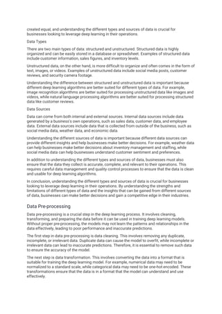 created equal, and understanding the different types and sources of data is crucial for
businesses looking to leverage deep learning in their operations.
Data Types
There are two main types of data: structured and unstructured. Structured data is highly
organized and can be easily stored in a database or spreadsheet. Examples of structured data
include customer information, sales figures, and inventory levels.
Unstructured data, on the other hand, is more difficult to organize and often comes in the form of
text, images, or videos. Examples of unstructured data include social media posts, customer
reviews, and security camera footage.
Understanding the difference between structured and unstructured data is important because
different deep learning algorithms are better suited for different types of data. For example,
image recognition algorithms are better suited for processing unstructured data like images and
videos, while natural language processing algorithms are better suited for processing structured
data like customer reviews.
Data Sources
Data can come from both internal and external sources. Internal data sources include data
generated by a business's own operations, such as sales data, customer data, and employee
data. External data sources include data that is collected from outside of the business, such as
social media data, weather data, and economic data.
Understanding the different sources of data is important because different data sources can
provide different insights and help businesses make better decisions. For example, weather data
can help businesses make better decisions about inventory management and staffing, while
social media data can help businesses understand customer sentiment and preferences.
In addition to understanding the different types and sources of data, businesses must also
ensure that the data they collect is accurate, complete, and relevant to their operations. This
requires careful data management and quality control processes to ensure that the data is clean
and usable for deep learning algorithms.
In conclusion, understanding the different types and sources of data is crucial for businesses
looking to leverage deep learning in their operations. By understanding the strengths and
limitations of different types of data and the insights that can be gained from different sources
of data, businesses can make better decisions and gain a competitive edge in their industries.
Data Pre-processing
Data pre-processing is a crucial step in the deep learning process. It involves cleaning,
transforming, and preparing the data before it can be used in training deep learning models.
Without proper pre-processing, the models may not learn the patterns and relationships in the
data effectively, leading to poor performance and inaccurate predictions.
The first step in data pre-processing is data cleaning. This involves removing any duplicate,
incomplete, or irrelevant data. Duplicate data can cause the model to overfit, while incomplete or
irrelevant data can lead to inaccurate predictions. Therefore, it is essential to remove such data
to ensure the accuracy of the model.
The next step is data transformation. This involves converting the data into a format that is
suitable for training the deep learning model. For example, numerical data may need to be
normalized to a standard scale, while categorical data may need to be one-hot encoded. These
transformations ensure that the data is in a format that the model can understand and use
effectively.
 
