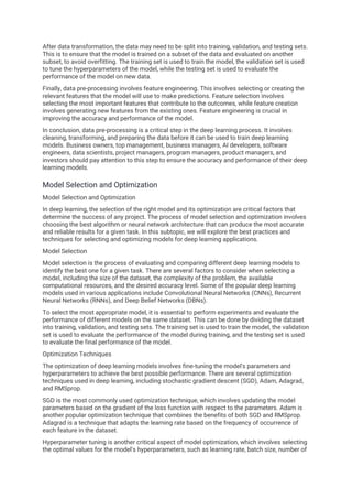 After data transformation, the data may need to be split into training, validation, and testing sets.
This is to ensure that the model is trained on a subset of the data and evaluated on another
subset, to avoid overfitting. The training set is used to train the model, the validation set is used
to tune the hyperparameters of the model, while the testing set is used to evaluate the
performance of the model on new data.
Finally, data pre-processing involves feature engineering. This involves selecting or creating the
relevant features that the model will use to make predictions. Feature selection involves
selecting the most important features that contribute to the outcomes, while feature creation
involves generating new features from the existing ones. Feature engineering is crucial in
improving the accuracy and performance of the model.
In conclusion, data pre-processing is a critical step in the deep learning process. It involves
cleaning, transforming, and preparing the data before it can be used to train deep learning
models. Business owners, top management, business managers, AI developers, software
engineers, data scientists, project managers, program managers, product managers, and
investors should pay attention to this step to ensure the accuracy and performance of their deep
learning models.
Model Selection and Optimization
Model Selection and Optimization
In deep learning, the selection of the right model and its optimization are critical factors that
determine the success of any project. The process of model selection and optimization involves
choosing the best algorithm or neural network architecture that can produce the most accurate
and reliable results for a given task. In this subtopic, we will explore the best practices and
techniques for selecting and optimizing models for deep learning applications.
Model Selection
Model selection is the process of evaluating and comparing different deep learning models to
identify the best one for a given task. There are several factors to consider when selecting a
model, including the size of the dataset, the complexity of the problem, the available
computational resources, and the desired accuracy level. Some of the popular deep learning
models used in various applications include Convolutional Neural Networks (CNNs), Recurrent
Neural Networks (RNNs), and Deep Belief Networks (DBNs).
To select the most appropriate model, it is essential to perform experiments and evaluate the
performance of different models on the same dataset. This can be done by dividing the dataset
into training, validation, and testing sets. The training set is used to train the model, the validation
set is used to evaluate the performance of the model during training, and the testing set is used
to evaluate the final performance of the model.
Optimization Techniques
The optimization of deep learning models involves fine-tuning the model's parameters and
hyperparameters to achieve the best possible performance. There are several optimization
techniques used in deep learning, including stochastic gradient descent (SGD), Adam, Adagrad,
and RMSprop.
SGD is the most commonly used optimization technique, which involves updating the model
parameters based on the gradient of the loss function with respect to the parameters. Adam is
another popular optimization technique that combines the benefits of both SGD and RMSprop.
Adagrad is a technique that adapts the learning rate based on the frequency of occurrence of
each feature in the dataset.
Hyperparameter tuning is another critical aspect of model optimization, which involves selecting
the optimal values for the model's hyperparameters, such as learning rate, batch size, number of
 