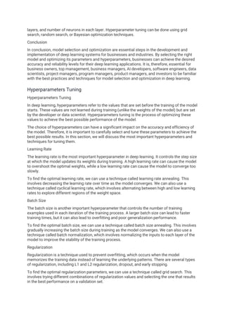 layers, and number of neurons in each layer. Hyperparameter tuning can be done using grid
search, random search, or Bayesian optimization techniques.
Conclusion
In conclusion, model selection and optimization are essential steps in the development and
implementation of deep learning systems for businesses and industries. By selecting the right
model and optimizing its parameters and hyperparameters, businesses can achieve the desired
accuracy and reliability levels for their deep learning applications. It is, therefore, essential for
business owners, top management, business managers, AI developers, software engineers, data
scientists, project managers, program managers, product managers, and investors to be familiar
with the best practices and techniques for model selection and optimization in deep learning.
Hyperparameters Tuning
Hyperparameters Tuning
In deep learning, hyperparameters refer to the values that are set before the training of the model
starts. These values are not learned during training (unlike the weights of the model) but are set
by the developer or data scientist. Hyperparameters tuning is the process of optimizing these
values to achieve the best possible performance of the model.
The choice of hyperparameters can have a significant impact on the accuracy and efficiency of
the model. Therefore, it is important to carefully select and tune these parameters to achieve the
best possible results. In this section, we will discuss the most important hyperparameters and
techniques for tuning them.
Learning Rate
The learning rate is the most important hyperparameter in deep learning. It controls the step size
at which the model updates its weights during training. A high learning rate can cause the model
to overshoot the optimal weights, while a low learning rate can cause the model to converge too
slowly.
To find the optimal learning rate, we can use a technique called learning rate annealing. This
involves decreasing the learning rate over time as the model converges. We can also use a
technique called cyclical learning rate, which involves alternating between high and low learning
rates to explore different regions of the weight space.
Batch Size
The batch size is another important hyperparameter that controls the number of training
examples used in each iteration of the training process. A larger batch size can lead to faster
training times, but it can also lead to overfitting and poor generalization performance.
To find the optimal batch size, we can use a technique called batch size annealing. This involves
gradually increasing the batch size during training as the model converges. We can also use a
technique called batch normalization, which involves normalizing the inputs to each layer of the
model to improve the stability of the training process.
Regularization
Regularization is a technique used to prevent overfitting, which occurs when the model
memorizes the training data instead of learning the underlying patterns. There are several types
of regularization, including L1 and L2 regularization, dropout, and early stopping.
To find the optimal regularization parameters, we can use a technique called grid search. This
involves trying different combinations of regularization values and selecting the one that results
in the best performance on a validation set.
 
