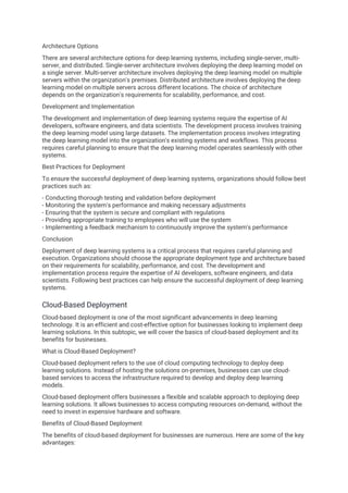 Architecture Options
There are several architecture options for deep learning systems, including single-server, multi-
server, and distributed. Single-server architecture involves deploying the deep learning model on
a single server. Multi-server architecture involves deploying the deep learning model on multiple
servers within the organization's premises. Distributed architecture involves deploying the deep
learning model on multiple servers across different locations. The choice of architecture
depends on the organization's requirements for scalability, performance, and cost.
Development and Implementation
The development and implementation of deep learning systems require the expertise of AI
developers, software engineers, and data scientists. The development process involves training
the deep learning model using large datasets. The implementation process involves integrating
the deep learning model into the organization's existing systems and workflows. This process
requires careful planning to ensure that the deep learning model operates seamlessly with other
systems.
Best Practices for Deployment
To ensure the successful deployment of deep learning systems, organizations should follow best
practices such as:
- Conducting thorough testing and validation before deployment
- Monitoring the system's performance and making necessary adjustments
- Ensuring that the system is secure and compliant with regulations
- Providing appropriate training to employees who will use the system
- Implementing a feedback mechanism to continuously improve the system's performance
Conclusion
Deployment of deep learning systems is a critical process that requires careful planning and
execution. Organizations should choose the appropriate deployment type and architecture based
on their requirements for scalability, performance, and cost. The development and
implementation process require the expertise of AI developers, software engineers, and data
scientists. Following best practices can help ensure the successful deployment of deep learning
systems.
Cloud-Based Deployment
Cloud-based deployment is one of the most significant advancements in deep learning
technology. It is an efficient and cost-effective option for businesses looking to implement deep
learning solutions. In this subtopic, we will cover the basics of cloud-based deployment and its
benefits for businesses.
What is Cloud-Based Deployment?
Cloud-based deployment refers to the use of cloud computing technology to deploy deep
learning solutions. Instead of hosting the solutions on-premises, businesses can use cloud-
based services to access the infrastructure required to develop and deploy deep learning
models.
Cloud-based deployment offers businesses a flexible and scalable approach to deploying deep
learning solutions. It allows businesses to access computing resources on-demand, without the
need to invest in expensive hardware and software.
Benefits of Cloud-Based Deployment
The benefits of cloud-based deployment for businesses are numerous. Here are some of the key
advantages:
 