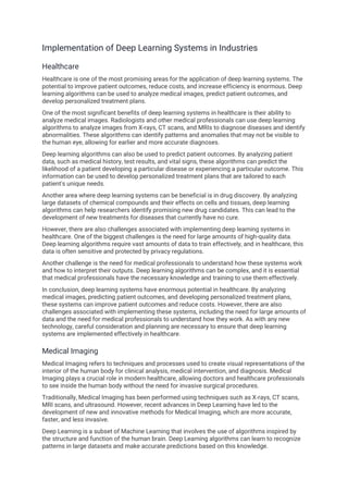 Implementation of Deep Learning Systems in Industries
Healthcare
Healthcare is one of the most promising areas for the application of deep learning systems. The
potential to improve patient outcomes, reduce costs, and increase efficiency is enormous. Deep
learning algorithms can be used to analyze medical images, predict patient outcomes, and
develop personalized treatment plans.
One of the most significant benefits of deep learning systems in healthcare is their ability to
analyze medical images. Radiologists and other medical professionals can use deep learning
algorithms to analyze images from X-rays, CT scans, and MRIs to diagnose diseases and identify
abnormalities. These algorithms can identify patterns and anomalies that may not be visible to
the human eye, allowing for earlier and more accurate diagnoses.
Deep learning algorithms can also be used to predict patient outcomes. By analyzing patient
data, such as medical history, test results, and vital signs, these algorithms can predict the
likelihood of a patient developing a particular disease or experiencing a particular outcome. This
information can be used to develop personalized treatment plans that are tailored to each
patient's unique needs.
Another area where deep learning systems can be beneficial is in drug discovery. By analyzing
large datasets of chemical compounds and their effects on cells and tissues, deep learning
algorithms can help researchers identify promising new drug candidates. This can lead to the
development of new treatments for diseases that currently have no cure.
However, there are also challenges associated with implementing deep learning systems in
healthcare. One of the biggest challenges is the need for large amounts of high-quality data.
Deep learning algorithms require vast amounts of data to train effectively, and in healthcare, this
data is often sensitive and protected by privacy regulations.
Another challenge is the need for medical professionals to understand how these systems work
and how to interpret their outputs. Deep learning algorithms can be complex, and it is essential
that medical professionals have the necessary knowledge and training to use them effectively.
In conclusion, deep learning systems have enormous potential in healthcare. By analyzing
medical images, predicting patient outcomes, and developing personalized treatment plans,
these systems can improve patient outcomes and reduce costs. However, there are also
challenges associated with implementing these systems, including the need for large amounts of
data and the need for medical professionals to understand how they work. As with any new
technology, careful consideration and planning are necessary to ensure that deep learning
systems are implemented effectively in healthcare.
Medical Imaging
Medical Imaging refers to techniques and processes used to create visual representations of the
interior of the human body for clinical analysis, medical intervention, and diagnosis. Medical
Imaging plays a crucial role in modern healthcare, allowing doctors and healthcare professionals
to see inside the human body without the need for invasive surgical procedures.
Traditionally, Medical Imaging has been performed using techniques such as X-rays, CT scans,
MRI scans, and ultrasound. However, recent advances in Deep Learning have led to the
development of new and innovative methods for Medical Imaging, which are more accurate,
faster, and less invasive.
Deep Learning is a subset of Machine Learning that involves the use of algorithms inspired by
the structure and function of the human brain. Deep Learning algorithms can learn to recognize
patterns in large datasets and make accurate predictions based on this knowledge.
 