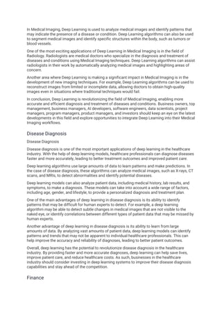 In Medical Imaging, Deep Learning is used to analyze medical images and identify patterns that
may indicate the presence of a disease or condition. Deep Learning algorithms can also be used
to segment medical images and identify specific structures within the body, such as tumors or
blood vessels.
One of the most exciting applications of Deep Learning in Medical Imaging is in the field of
Radiology. Radiologists are medical doctors who specialize in the diagnosis and treatment of
diseases and conditions using Medical Imaging techniques. Deep Learning algorithms can assist
radiologists in their work by automatically analyzing medical images and highlighting areas of
concern.
Another area where Deep Learning is making a significant impact in Medical Imaging is in the
development of new imaging techniques. For example, Deep Learning algorithms can be used to
reconstruct images from limited or incomplete data, allowing doctors to obtain high-quality
images even in situations where traditional techniques would fail.
In conclusion, Deep Learning is revolutionizing the field of Medical Imaging, enabling more
accurate and efficient diagnosis and treatment of diseases and conditions. Business owners, top
management, business managers, AI developers, software engineers, data scientists, project
managers, program managers, product managers, and investors should keep an eye on the latest
developments in this field and explore opportunities to integrate Deep Learning into their Medical
Imaging workflows.
Disease Diagnosis
Disease Diagnosis
Disease diagnosis is one of the most important applications of deep learning in the healthcare
industry. With the help of deep learning models, healthcare professionals can diagnose diseases
faster and more accurately, leading to better treatment outcomes and improved patient care.
Deep learning algorithms use large amounts of data to learn patterns and make predictions. In
the case of disease diagnosis, these algorithms can analyze medical images, such as X-rays, CT
scans, and MRIs, to detect abnormalities and identify potential diseases.
Deep learning models can also analyze patient data, including medical history, lab results, and
symptoms, to make a diagnosis. These models can take into account a wide range of factors,
including age, gender, and lifestyle, to provide a personalized diagnosis and treatment plan.
One of the main advantages of deep learning in disease diagnosis is its ability to identify
patterns that may be difficult for human experts to detect. For example, a deep learning
algorithm may be able to detect subtle changes in medical images that are not visible to the
naked eye, or identify correlations between different types of patient data that may be missed by
human experts.
Another advantage of deep learning in disease diagnosis is its ability to learn from large
amounts of data. By analyzing vast amounts of patient data, deep learning models can identify
patterns and trends that may not be apparent to individual healthcare professionals. This can
help improve the accuracy and reliability of diagnoses, leading to better patient outcomes.
Overall, deep learning has the potential to revolutionize disease diagnosis in the healthcare
industry. By providing faster and more accurate diagnoses, deep learning can help save lives,
improve patient care, and reduce healthcare costs. As such, businesses in the healthcare
industry should consider investing in deep learning systems to improve their disease diagnosis
capabilities and stay ahead of the competition.
Finance
 