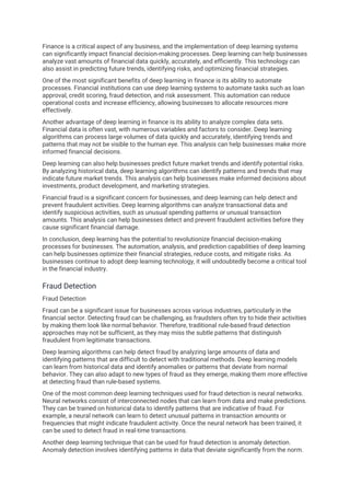 Finance is a critical aspect of any business, and the implementation of deep learning systems
can significantly impact financial decision-making processes. Deep learning can help businesses
analyze vast amounts of financial data quickly, accurately, and efficiently. This technology can
also assist in predicting future trends, identifying risks, and optimizing financial strategies.
One of the most significant benefits of deep learning in finance is its ability to automate
processes. Financial institutions can use deep learning systems to automate tasks such as loan
approval, credit scoring, fraud detection, and risk assessment. This automation can reduce
operational costs and increase efficiency, allowing businesses to allocate resources more
effectively.
Another advantage of deep learning in finance is its ability to analyze complex data sets.
Financial data is often vast, with numerous variables and factors to consider. Deep learning
algorithms can process large volumes of data quickly and accurately, identifying trends and
patterns that may not be visible to the human eye. This analysis can help businesses make more
informed financial decisions.
Deep learning can also help businesses predict future market trends and identify potential risks.
By analyzing historical data, deep learning algorithms can identify patterns and trends that may
indicate future market trends. This analysis can help businesses make informed decisions about
investments, product development, and marketing strategies.
Financial fraud is a significant concern for businesses, and deep learning can help detect and
prevent fraudulent activities. Deep learning algorithms can analyze transactional data and
identify suspicious activities, such as unusual spending patterns or unusual transaction
amounts. This analysis can help businesses detect and prevent fraudulent activities before they
cause significant financial damage.
In conclusion, deep learning has the potential to revolutionize financial decision-making
processes for businesses. The automation, analysis, and prediction capabilities of deep learning
can help businesses optimize their financial strategies, reduce costs, and mitigate risks. As
businesses continue to adopt deep learning technology, it will undoubtedly become a critical tool
in the financial industry.
Fraud Detection
Fraud Detection
Fraud can be a significant issue for businesses across various industries, particularly in the
financial sector. Detecting fraud can be challenging, as fraudsters often try to hide their activities
by making them look like normal behavior. Therefore, traditional rule-based fraud detection
approaches may not be sufficient, as they may miss the subtle patterns that distinguish
fraudulent from legitimate transactions.
Deep learning algorithms can help detect fraud by analyzing large amounts of data and
identifying patterns that are difficult to detect with traditional methods. Deep learning models
can learn from historical data and identify anomalies or patterns that deviate from normal
behavior. They can also adapt to new types of fraud as they emerge, making them more effective
at detecting fraud than rule-based systems.
One of the most common deep learning techniques used for fraud detection is neural networks.
Neural networks consist of interconnected nodes that can learn from data and make predictions.
They can be trained on historical data to identify patterns that are indicative of fraud. For
example, a neural network can learn to detect unusual patterns in transaction amounts or
frequencies that might indicate fraudulent activity. Once the neural network has been trained, it
can be used to detect fraud in real-time transactions.
Another deep learning technique that can be used for fraud detection is anomaly detection.
Anomaly detection involves identifying patterns in data that deviate significantly from the norm.
 