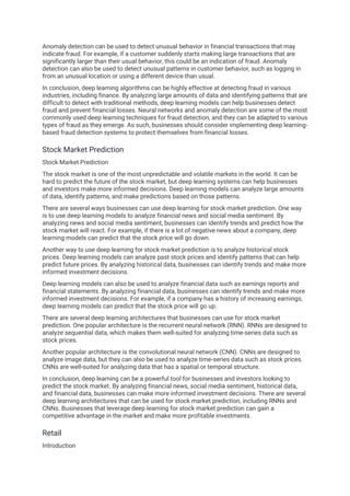 Anomaly detection can be used to detect unusual behavior in financial transactions that may
indicate fraud. For example, if a customer suddenly starts making large transactions that are
significantly larger than their usual behavior, this could be an indication of fraud. Anomaly
detection can also be used to detect unusual patterns in customer behavior, such as logging in
from an unusual location or using a different device than usual.
In conclusion, deep learning algorithms can be highly effective at detecting fraud in various
industries, including finance. By analyzing large amounts of data and identifying patterns that are
difficult to detect with traditional methods, deep learning models can help businesses detect
fraud and prevent financial losses. Neural networks and anomaly detection are some of the most
commonly used deep learning techniques for fraud detection, and they can be adapted to various
types of fraud as they emerge. As such, businesses should consider implementing deep learning-
based fraud detection systems to protect themselves from financial losses.
Stock Market Prediction
Stock Market Prediction
The stock market is one of the most unpredictable and volatile markets in the world. It can be
hard to predict the future of the stock market, but deep learning systems can help businesses
and investors make more informed decisions. Deep learning models can analyze large amounts
of data, identify patterns, and make predictions based on those patterns.
There are several ways businesses can use deep learning for stock market prediction. One way
is to use deep learning models to analyze financial news and social media sentiment. By
analyzing news and social media sentiment, businesses can identify trends and predict how the
stock market will react. For example, if there is a lot of negative news about a company, deep
learning models can predict that the stock price will go down.
Another way to use deep learning for stock market prediction is to analyze historical stock
prices. Deep learning models can analyze past stock prices and identify patterns that can help
predict future prices. By analyzing historical data, businesses can identify trends and make more
informed investment decisions.
Deep learning models can also be used to analyze financial data such as earnings reports and
financial statements. By analyzing financial data, businesses can identify trends and make more
informed investment decisions. For example, if a company has a history of increasing earnings,
deep learning models can predict that the stock price will go up.
There are several deep learning architectures that businesses can use for stock market
prediction. One popular architecture is the recurrent neural network (RNN). RNNs are designed to
analyze sequential data, which makes them well-suited for analyzing time-series data such as
stock prices.
Another popular architecture is the convolutional neural network (CNN). CNNs are designed to
analyze image data, but they can also be used to analyze time-series data such as stock prices.
CNNs are well-suited for analyzing data that has a spatial or temporal structure.
In conclusion, deep learning can be a powerful tool for businesses and investors looking to
predict the stock market. By analyzing financial news, social media sentiment, historical data,
and financial data, businesses can make more informed investment decisions. There are several
deep learning architectures that can be used for stock market prediction, including RNNs and
CNNs. Businesses that leverage deep learning for stock market prediction can gain a
competitive advantage in the market and make more profitable investments.
Retail
Introduction
 