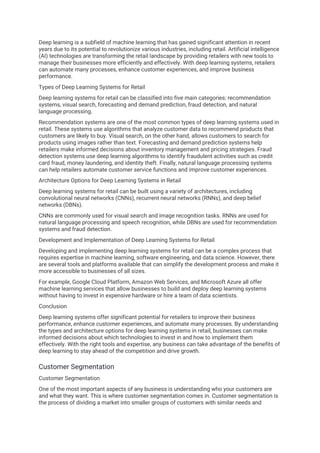 Deep learning is a subfield of machine learning that has gained significant attention in recent
years due to its potential to revolutionize various industries, including retail. Artificial intelligence
(AI) technologies are transforming the retail landscape by providing retailers with new tools to
manage their businesses more efficiently and effectively. With deep learning systems, retailers
can automate many processes, enhance customer experiences, and improve business
performance.
Types of Deep Learning Systems for Retail
Deep learning systems for retail can be classified into five main categories: recommendation
systems, visual search, forecasting and demand prediction, fraud detection, and natural
language processing.
Recommendation systems are one of the most common types of deep learning systems used in
retail. These systems use algorithms that analyze customer data to recommend products that
customers are likely to buy. Visual search, on the other hand, allows customers to search for
products using images rather than text. Forecasting and demand prediction systems help
retailers make informed decisions about inventory management and pricing strategies. Fraud
detection systems use deep learning algorithms to identify fraudulent activities such as credit
card fraud, money laundering, and identity theft. Finally, natural language processing systems
can help retailers automate customer service functions and improve customer experiences.
Architecture Options for Deep Learning Systems in Retail
Deep learning systems for retail can be built using a variety of architectures, including
convolutional neural networks (CNNs), recurrent neural networks (RNNs), and deep belief
networks (DBNs).
CNNs are commonly used for visual search and image recognition tasks. RNNs are used for
natural language processing and speech recognition, while DBNs are used for recommendation
systems and fraud detection.
Development and Implementation of Deep Learning Systems for Retail
Developing and implementing deep learning systems for retail can be a complex process that
requires expertise in machine learning, software engineering, and data science. However, there
are several tools and platforms available that can simplify the development process and make it
more accessible to businesses of all sizes.
For example, Google Cloud Platform, Amazon Web Services, and Microsoft Azure all offer
machine learning services that allow businesses to build and deploy deep learning systems
without having to invest in expensive hardware or hire a team of data scientists.
Conclusion
Deep learning systems offer significant potential for retailers to improve their business
performance, enhance customer experiences, and automate many processes. By understanding
the types and architecture options for deep learning systems in retail, businesses can make
informed decisions about which technologies to invest in and how to implement them
effectively. With the right tools and expertise, any business can take advantage of the benefits of
deep learning to stay ahead of the competition and drive growth.
Customer Segmentation
Customer Segmentation
One of the most important aspects of any business is understanding who your customers are
and what they want. This is where customer segmentation comes in. Customer segmentation is
the process of dividing a market into smaller groups of customers with similar needs and
 