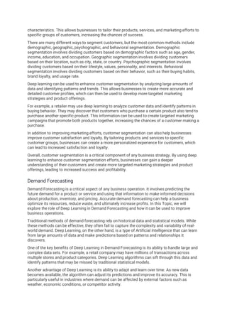 characteristics. This allows businesses to tailor their products, services, and marketing efforts to
specific groups of customers, increasing the chances of success.
There are many different ways to segment customers, but the most common methods include
demographic, geographic, psychographic, and behavioral segmentation. Demographic
segmentation involves dividing customers based on demographic factors such as age, gender,
income, education, and occupation. Geographic segmentation involves dividing customers
based on their location, such as city, state, or country. Psychographic segmentation involves
dividing customers based on their lifestyle, values, personality, and interests. Behavioral
segmentation involves dividing customers based on their behavior, such as their buying habits,
brand loyalty, and usage rate.
Deep learning can be used to enhance customer segmentation by analyzing large amounts of
data and identifying patterns and trends. This allows businesses to create more accurate and
detailed customer profiles, which can then be used to develop more targeted marketing
strategies and product offerings.
For example, a retailer may use deep learning to analyze customer data and identify patterns in
buying behavior. They may discover that customers who purchase a certain product also tend to
purchase another specific product. This information can be used to create targeted marketing
campaigns that promote both products together, increasing the chances of a customer making a
purchase.
In addition to improving marketing efforts, customer segmentation can also help businesses
improve customer satisfaction and loyalty. By tailoring products and services to specific
customer groups, businesses can create a more personalized experience for customers, which
can lead to increased satisfaction and loyalty.
Overall, customer segmentation is a critical component of any business strategy. By using deep
learning to enhance customer segmentation efforts, businesses can gain a deeper
understanding of their customers and create more targeted marketing strategies and product
offerings, leading to increased success and profitability.
Demand Forecasting
Demand Forecasting is a critical aspect of any business operation. It involves predicting the
future demand for a product or service and using that information to make informed decisions
about production, inventory, and pricing. Accurate demand forecasting can help a business
optimize its resources, reduce waste, and ultimately increase profits. In this Topic, we will
explore the role of Deep Learning in Demand Forecasting and how it can be used to improve
business operations.
Traditional methods of demand forecasting rely on historical data and statistical models. While
these methods can be effective, they often fail to capture the complexity and variability of real-
world demand. Deep Learning, on the other hand, is a type of Artificial Intelligence that can learn
from large amounts of data and make predictions based on patterns and relationships it
discovers.
One of the key benefits of Deep Learning in Demand Forecasting is its ability to handle large and
complex data sets. For example, a retail company may have millions of transactions across
multiple stores and product categories. Deep Learning algorithms can sift through this data and
identify patterns that may be missed by traditional statistical models.
Another advantage of Deep Learning is its ability to adapt and learn over time. As new data
becomes available, the algorithm can adjust its predictions and improve its accuracy. This is
particularly useful in industries where demand can be affected by external factors such as
weather, economic conditions, or competitor activity.
 