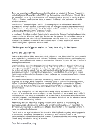 There are several types of Deep Learning algorithms that can be used for Demand Forecasting,
including Recurrent Neural Networks (RNNs) and Convolutional Neural Networks (CNNs). RNNs
are particularly useful for time-series data, such as sales data over a period of months or years.
CNNs, on the other hand, are more suited to image or text-based data, such as social media
sentiment analysis.
Implementing Deep Learning for Demand Forecasting requires a combination of technical
expertise and business acumen. Business owners and managers need to understand the value
and limitations of Deep Learning, while AI developers and data scientists need to have a deep
understanding of the algorithms and tools available.
In conclusion, Deep Learning has the potential to revolutionize Demand Forecasting by providing
more accurate and adaptable predictions. Businesses that invest in this technology can gain a
competitive advantage by optimizing their resources, reducing waste, and increasing profits.
However, it is important to approach Deep Learning with a strategic mindset and a clear
understanding of its capabilities and limitations.
Challenges and Opportunities of Deep Learning in Business
Ethical and Legal Issues
As with any technology, deep learning brings up ethical and legal issues that must be considered
when implementing these systems in business. While deep learning has the potential to improve
efficiency and drive innovation, it is important to ensure that these systems are used in an ethical
and responsible manner.
One major ethical concern with deep learning is the potential for biased decision-making. Deep
learning systems are only as unbiased as the data they are trained on, and if the data is biased,
the system will also be biased. This can lead to unfair treatment of certain groups of people,
such as discrimination in hiring or lending decisions. To combat this, it is important to ensure
that the data used to train deep learning systems is diverse and representative of the population
it is meant to serve.
Another ethical issue is the potential for deep learning systems to be used for nefarious
purposes. For example, facial recognition technology could be used for surveillance purposes,
leading to concerns about privacy and civil liberties. It is important to consider the potential
consequences of implementing deep learning systems and to have safeguards in place to
prevent misuse.
From a legal perspective, there are also concerns about liability when using deep learning
systems. If a deep learning system makes a decision that results in harm, who is responsible? Is
it the developer of the system, the business that implemented it, or the system itself? These are
questions that need to be addressed in order to ensure that businesses are not held liable for the
actions of their deep learning systems.
Additionally, there are intellectual property concerns when it comes to deep learning. If a
business develops a deep learning system, who owns the intellectual property rights? Is it the
developers, the business, or a combination of both? It is important to have clear agreements in
place to avoid any legal disputes.
Overall, ethical and legal issues must be considered when implementing deep learning systems
in business. By addressing these concerns and taking a responsible approach to the
development and implementation of these systems, businesses can ensure that deep learning is
used in a way that benefits society as a whole.
Data Privacy and Security
 