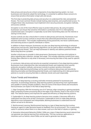 Data privacy and security are critical components of any deep learning system. As more
businesses and industries adopt this technology, it is essential to address these concerns to
ensure that sensitive information is kept safe and secure.
The first step in protecting data privacy and security is to understand the risks and potential
threats. The most common threats include hacking, data breaches, and unauthorized access. To
mitigate these risks, businesses must implement strict security protocols, encryption methods,
and access controls.
Encryption is one of the most effective ways to protect data privacy. By using encryption,
businesses can ensure that sensitive information is protected, even if it is intercepted by
unauthorized users. Encryption is especially crucial when transmitting data over the internet or
storing it in the cloud.
Access controls are also critical when it comes to data privacy and security. Businesses must
implement strict access controls to ensure that only authorized personnel have access to
sensitive information. This includes implementing strong passwords, two-factor authentication,
and restricting access to specific individuals or teams.
In addition to these measures, businesses can also use deep learning technology to enhance
data privacy and security. Deep learning algorithms can be used to detect anomalies and identify
potential security threats. This can help businesses to identify and address potential threats
before they become a problem.
Another critical area to consider is data governance. Businesses must have strict policies in
place regarding data collection, storage, and usage. This includes obtaining consent from users,
limiting data collection to only what is necessary, and ensuring that data is only used for specific
purposes.
In conclusion, data privacy and security are essential components of any deep learning system.
Businesses must understand the risks and potential threats and implement strict security
protocols, encryption methods, and access controls to protect sensitive information.
Additionally, deep learning technology can be used to enhance data privacy and security by
detecting anomalies and identifying potential threats, and implementing strict data governance
policies is crucial to ensuring that data is collected, stored, and used responsibly.
Future Trends and Innovations
The future of deep learning is exciting and holds immense potential for businesses and
industries. As technology advances, deep learning systems are becoming more sophisticated
and capable of solving complex problems. Here are some of the future trends and innovations
that businesses can expect in the field of deep learning:
1. Edge Computing: With the increasing use of IoT devices, edge computing is gaining popularity.
Edge computing involves processing data at the edge of the network, closer to the source of the
data. This reduces latency and improves the speed and efficiency of deep learning systems.
2. Explainable AI: As deep learning systems become more complex, it becomes difficult to
understand how they arrive at their conclusions. Explainable AI aims to make deep learning
algorithms more transparent and interpretable, allowing businesses to understand how the
system arrived at its decisions.
3. Reinforcement Learning: Reinforcement learning is a type of deep learning that involves
training an agent to make decisions based on feedback from its environment. This is particularly
useful in scenarios where there is no clear answer, such as in the field of robotics or gaming.
4. Generative Adversarial Networks (GANs): GANs are a type of deep learning neural network that
can generate new data by learning from existing data. This has numerous applications in
industries such as fashion, where GANs can be used to generate new designs.
 