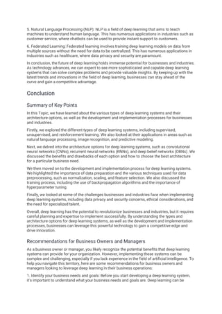 5. Natural Language Processing (NLP): NLP is a field of deep learning that aims to teach
machines to understand human language. This has numerous applications in industries such as
customer service, where chatbots can be used to provide instant support to customers.
6. Federated Learning: Federated learning involves training deep learning models on data from
multiple sources without the need for data to be centralized. This has numerous applications in
industries such as healthcare, where data privacy and security are paramount.
In conclusion, the future of deep learning holds immense potential for businesses and industries.
As technology advances, we can expect to see more sophisticated and capable deep learning
systems that can solve complex problems and provide valuable insights. By keeping up with the
latest trends and innovations in the field of deep learning, businesses can stay ahead of the
curve and gain a competitive advantage.
Conclusion
Summary of Key Points
In this Topic, we have learned about the various types of deep learning systems and their
architecture options, as well as the development and implementation processes for businesses
and industries.
Firstly, we explored the different types of deep learning systems, including supervised,
unsupervised, and reinforcement learning. We also looked at their applications in areas such as
natural language processing, image recognition, and predictive modeling.
Next, we delved into the architecture options for deep learning systems, such as convolutional
neural networks (CNNs), recurrent neural networks (RNNs), and deep belief networks (DBNs). We
discussed the benefits and drawbacks of each option and how to choose the best architecture
for a particular business need.
We then moved on to the development and implementation process for deep learning systems.
We highlighted the importance of data preparation and the various techniques used for data
preprocessing, such as normalization, scaling, and feature selection. We also discussed the
training process, including the use of backpropagation algorithms and the importance of
hyperparameter tuning.
Finally, we looked at some of the challenges businesses and industries face when implementing
deep learning systems, including data privacy and security concerns, ethical considerations, and
the need for specialized talent.
Overall, deep learning has the potential to revolutionize businesses and industries, but it requires
careful planning and expertise to implement successfully. By understanding the types and
architecture options for deep learning systems, as well as the development and implementation
processes, businesses can leverage this powerful technology to gain a competitive edge and
drive innovation.
Recommendations for Business Owners and Managers
As a business owner or manager, you likely recognize the potential benefits that deep learning
systems can provide for your organization. However, implementing these systems can be
complex and challenging, especially if you lack experience in the field of artificial intelligence. To
help you navigate this territory, here are some recommendations for business owners and
managers looking to leverage deep learning in their business operations:
1. Identify your business needs and goals: Before you start developing a deep learning system,
it's important to understand what your business needs and goals are. Deep learning can be
 