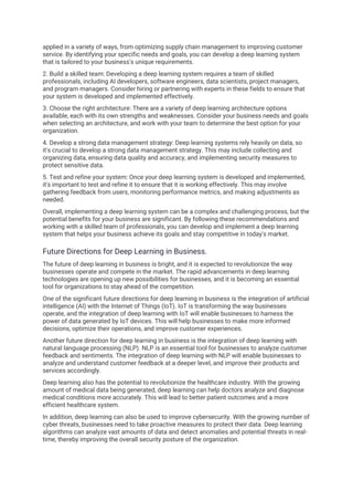 applied in a variety of ways, from optimizing supply chain management to improving customer
service. By identifying your specific needs and goals, you can develop a deep learning system
that is tailored to your business's unique requirements.
2. Build a skilled team: Developing a deep learning system requires a team of skilled
professionals, including AI developers, software engineers, data scientists, project managers,
and program managers. Consider hiring or partnering with experts in these fields to ensure that
your system is developed and implemented effectively.
3. Choose the right architecture: There are a variety of deep learning architecture options
available, each with its own strengths and weaknesses. Consider your business needs and goals
when selecting an architecture, and work with your team to determine the best option for your
organization.
4. Develop a strong data management strategy: Deep learning systems rely heavily on data, so
it's crucial to develop a strong data management strategy. This may include collecting and
organizing data, ensuring data quality and accuracy, and implementing security measures to
protect sensitive data.
5. Test and refine your system: Once your deep learning system is developed and implemented,
it's important to test and refine it to ensure that it is working effectively. This may involve
gathering feedback from users, monitoring performance metrics, and making adjustments as
needed.
Overall, implementing a deep learning system can be a complex and challenging process, but the
potential benefits for your business are significant. By following these recommendations and
working with a skilled team of professionals, you can develop and implement a deep learning
system that helps your business achieve its goals and stay competitive in today's market.
Future Directions for Deep Learning in Business.
The future of deep learning in business is bright, and it is expected to revolutionize the way
businesses operate and compete in the market. The rapid advancements in deep learning
technologies are opening up new possibilities for businesses, and it is becoming an essential
tool for organizations to stay ahead of the competition.
One of the significant future directions for deep learning in business is the integration of artificial
intelligence (AI) with the Internet of Things (IoT). IoT is transforming the way businesses
operate, and the integration of deep learning with IoT will enable businesses to harness the
power of data generated by IoT devices. This will help businesses to make more informed
decisions, optimize their operations, and improve customer experiences.
Another future direction for deep learning in business is the integration of deep learning with
natural language processing (NLP). NLP is an essential tool for businesses to analyze customer
feedback and sentiments. The integration of deep learning with NLP will enable businesses to
analyze and understand customer feedback at a deeper level, and improve their products and
services accordingly.
Deep learning also has the potential to revolutionize the healthcare industry. With the growing
amount of medical data being generated, deep learning can help doctors analyze and diagnose
medical conditions more accurately. This will lead to better patient outcomes and a more
efficient healthcare system.
In addition, deep learning can also be used to improve cybersecurity. With the growing number of
cyber threats, businesses need to take proactive measures to protect their data. Deep learning
algorithms can analyze vast amounts of data and detect anomalies and potential threats in real-
time, thereby improving the overall security posture of the organization.
 