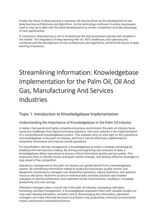 Finally, the future of deep learning in business will also be driven by the development of new
deep learning architectures and algorithms. As the technology continues to evolve, businesses
need to stay up-to-date with the latest developments to remain competitive and take advantage
of new opportunities.
In conclusion, deep learning is set to revolutionize the way businesses operate and compete in
the market. The integration of deep learning with IoT, NLP, healthcare, and cybersecurity,
combined with the development of new architectures and algorithms, will drive the future of deep
learning in business.
Streamlining Information: Knowledgebase
Implementation for the Palm Oil, Oil And
Gas, Manufacturing And Services
Industries
Topic 1: Introduction to Knowledgebase Implementation
Understanding the Importance of Knowledgebase in the Palm Oil Industry
In today's fast-paced and highly competitive business environment, the palm oil industry faces
numerous challenges that require innovative solutions. One such solution is the implementation
of a comprehensive knowledgebase system. This subtopic aims to shed light on the importance
of knowledgebase in the palm oil industry, and how it can be effectively implemented to
streamline information and improve overall operations.
For shareholders and top management, a knowledgebase provides a strategic advantage by
enabling informed decision-making. By storing and organizing vast amounts of data, a
knowledgebase allows executives to access critical information quickly and accurately. This
empowers them to identify trends, anticipate market changes, and develop effective strategies to
stay ahead of the competition.
Operations management in the palm oil industry can greatly benefit from a knowledgebase
system. By centralizing information related to production processes, quality control, and
equipment maintenance, managers can streamline operations, reduce downtime, and optimize
resource allocation. Real-time access to historical data and best practices also enables
managers to identify bottlenecks and implement timely improvements, resulting in increased
productivity and cost savings.
Plantation managers play a crucial role in the palm oil industry, overseeing cultivation,
harvesting, and land management. A knowledgebase empowers them with valuable insights on
crop yield, disease prevention, and pest control. By leveraging this information, plantation
managers can make informed decisions to enhance crop productivity, minimize environmental
impact, and ensure sustainable practices.
 