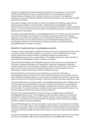 Logisticians, responsible for transporting palm oil products from plantations to processing
facilities and distribution centers, can greatly benefit from a knowledgebase system. By
integrating data on shipping routes, vehicle maintenance, and inventory management,
logisticians can optimize delivery schedules, minimize transportation costs, and improve overall
supply chain efficiency.
Information managers within the palm oil industry are tasked with collecting, organizing, and
disseminating knowledge to all stakeholders. Implementing a knowledgebase system
streamlines this process, ensuring that accurate and up-to-date information is readily available to
all users. This not only improves communication and collaboration but also enhances the overall
efficiency of the organization.
In conclusion, the implementation of a knowledgebase system is crucial for the palm oil industry.
It provides shareholders, top management, operations management, plantation managers,
logisticians, and information managers with a comprehensive platform to access and leverage
critical information. By streamlining information and facilitating knowledge sharing, a
knowledgebase system can drive innovation, optimize operations, and ultimately lead to
sustainable growth in the palm oil industry.
Benefits of Implementing a Knowledgebase System
In today's fast-paced and highly competitive business environment, staying ahead of the curve is
crucial for success. The palm oil industry is no exception to this rule. With the ever-evolving
market trends and the need for efficient and effective operations, implementing a
knowledgebase system can be a game-changer. This subtopic explores the various benefits of
implementing a knowledgebase system in the palm oil industry.
Improved Decision Making: A knowledgebase system provides access to a vast repository of
information, enabling shareholders, top management, operations management, plantation
managers, logisticians, and information managers to make informed decisions. This system
allows users to access relevant data, industry best practices, and past experiences, thus
enhancing the quality and accuracy of decision-making processes.
Enhanced Efficiency and Productivity: By centralizing and organizing information, a
knowledgebase system streamlines information retrieval processes, saving valuable time and
effort. Plantation managers, logisticians, and operations management can access relevant data
swiftly, allowing them to optimize processes, improve productivity, and reduce operational costs.
Improved Collaboration and Communication: A knowledgebase system fosters collaboration and
communication among stakeholders in the palm oil industry. Shareholders, top management,
and information managers can share knowledge, exchange ideas, and work together towards
common goals. This system promotes seamless communication, ensuring that everyone is on
the same page and working towards the company's objectives.
Effective Training and Development: The palm oil industry is highly reliant on skilled and
knowledgeable professionals. A knowledgebase system provides a platform for training and
development, allowing employees to access training materials, industry guidelines, and best
practices. This system ensures that the workforce is equipped with the necessary knowledge
and skills to perform their tasks efficiently.
Improved Risk Management: The palm oil industry faces various risks, including environmental,
regulatory, and market volatility. A knowledgebase system enables stakeholders to stay updated
on industry regulations, market trends, and potential risks. This information empowers decision-
makers to proactively manage risks and make strategic choices that mitigate potential negative
impacts.
Competitive Advantage: Implementing a knowledgebase system gives organizations in the palm
oil industry a competitive edge. By harnessing the power of knowledge and information,
 