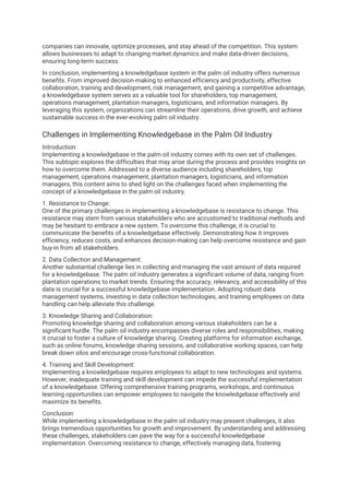 companies can innovate, optimize processes, and stay ahead of the competition. This system
allows businesses to adapt to changing market dynamics and make data-driven decisions,
ensuring long-term success.
In conclusion, implementing a knowledgebase system in the palm oil industry offers numerous
benefits. From improved decision-making to enhanced efficiency and productivity, effective
collaboration, training and development, risk management, and gaining a competitive advantage,
a knowledgebase system serves as a valuable tool for shareholders, top management,
operations management, plantation managers, logisticians, and information managers. By
leveraging this system, organizations can streamline their operations, drive growth, and achieve
sustainable success in the ever-evolving palm oil industry.
Challenges in Implementing Knowledgebase in the Palm Oil Industry
Introduction:
Implementing a knowledgebase in the palm oil industry comes with its own set of challenges.
This subtopic explores the difficulties that may arise during the process and provides insights on
how to overcome them. Addressed to a diverse audience including shareholders, top
management, operations management, plantation managers, logisticians, and information
managers, this content aims to shed light on the challenges faced when implementing the
concept of a knowledgebase in the palm oil industry.
1. Resistance to Change:
One of the primary challenges in implementing a knowledgebase is resistance to change. This
resistance may stem from various stakeholders who are accustomed to traditional methods and
may be hesitant to embrace a new system. To overcome this challenge, it is crucial to
communicate the benefits of a knowledgebase effectively. Demonstrating how it improves
efficiency, reduces costs, and enhances decision-making can help overcome resistance and gain
buy-in from all stakeholders.
2. Data Collection and Management:
Another substantial challenge lies in collecting and managing the vast amount of data required
for a knowledgebase. The palm oil industry generates a significant volume of data, ranging from
plantation operations to market trends. Ensuring the accuracy, relevancy, and accessibility of this
data is crucial for a successful knowledgebase implementation. Adopting robust data
management systems, investing in data collection technologies, and training employees on data
handling can help alleviate this challenge.
3. Knowledge Sharing and Collaboration:
Promoting knowledge sharing and collaboration among various stakeholders can be a
significant hurdle. The palm oil industry encompasses diverse roles and responsibilities, making
it crucial to foster a culture of knowledge sharing. Creating platforms for information exchange,
such as online forums, knowledge sharing sessions, and collaborative working spaces, can help
break down silos and encourage cross-functional collaboration.
4. Training and Skill Development:
Implementing a knowledgebase requires employees to adapt to new technologies and systems.
However, inadequate training and skill development can impede the successful implementation
of a knowledgebase. Offering comprehensive training programs, workshops, and continuous
learning opportunities can empower employees to navigate the knowledgebase effectively and
maximize its benefits.
Conclusion:
While implementing a knowledgebase in the palm oil industry may present challenges, it also
brings tremendous opportunities for growth and improvement. By understanding and addressing
these challenges, stakeholders can pave the way for a successful knowledgebase
implementation. Overcoming resistance to change, effectively managing data, fostering
 