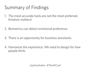 Summary of Findings
1. The most accurate tools are not the most preferred.
Emotion matters! 
2. Biometrics can detect emotional preference.  
3. There is an opportunity for business assistants. 
4. Humanize the experience. We need to design for how
people think.
@johnwhalen #TheAIConf
 