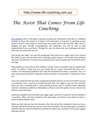 http://www.life-coaching.com.au/


 The Assist That Comes From Life
             Coaching

Life coaching refers to the good, inspiring, exciting and motivational help that an individual
provides to these who require it. It helps in self-assessment. It measures in searching at your
present scenario and compare it with where you would want to be and then offer assist in
bridging the gap. Through encouragement and awareness, you will be able to take
responsibility of your own future. Through this, you rise above your own challenges and attain
more than you even think you can.

This sounds like magic. You must be wondering if the coach has a magic stick to turn around
life. Sadly he does not have that wand. Coaching usually requires a lot of hard work, patience
and much commitment. You have to be prepared if you want to appreciate the benefits which
are huge.

Many people are not certain if their problems or their issues are suitable to go to a betterment
coach. To confirm if they truly are, you should talk to a coach informally. But there are a
number of fundamental guidelines that meet the threshold that needs a counselor. One is if
your issue has persisted over a long time and you have by no means been in a position to sort it
out.

If you also really feel that you have unexploited potential and you can do much better but you
are restricted, then a coach can provide fantastic help. You ought to also see the counselor
when you have something that is really pressing and you want it rectified. Most individuals
maintain connection problems to themselves as they do want the globe to know. Friends may
tell but a coach will never.

Connection problems that one feels may trigger anger and hate in a partner can be confided in
a counselor. When one feels isolated at the work place, and desires new power to work, a
coach would be of great assist.

When you feel that you have lost direction, then this will be the individual to help you map a
new way. All that the coach will ask you to do is be committed. The counselor gives a number of
workouts that are meant to determine methods to explore your potential. He may also suggest
what you may do.
 
