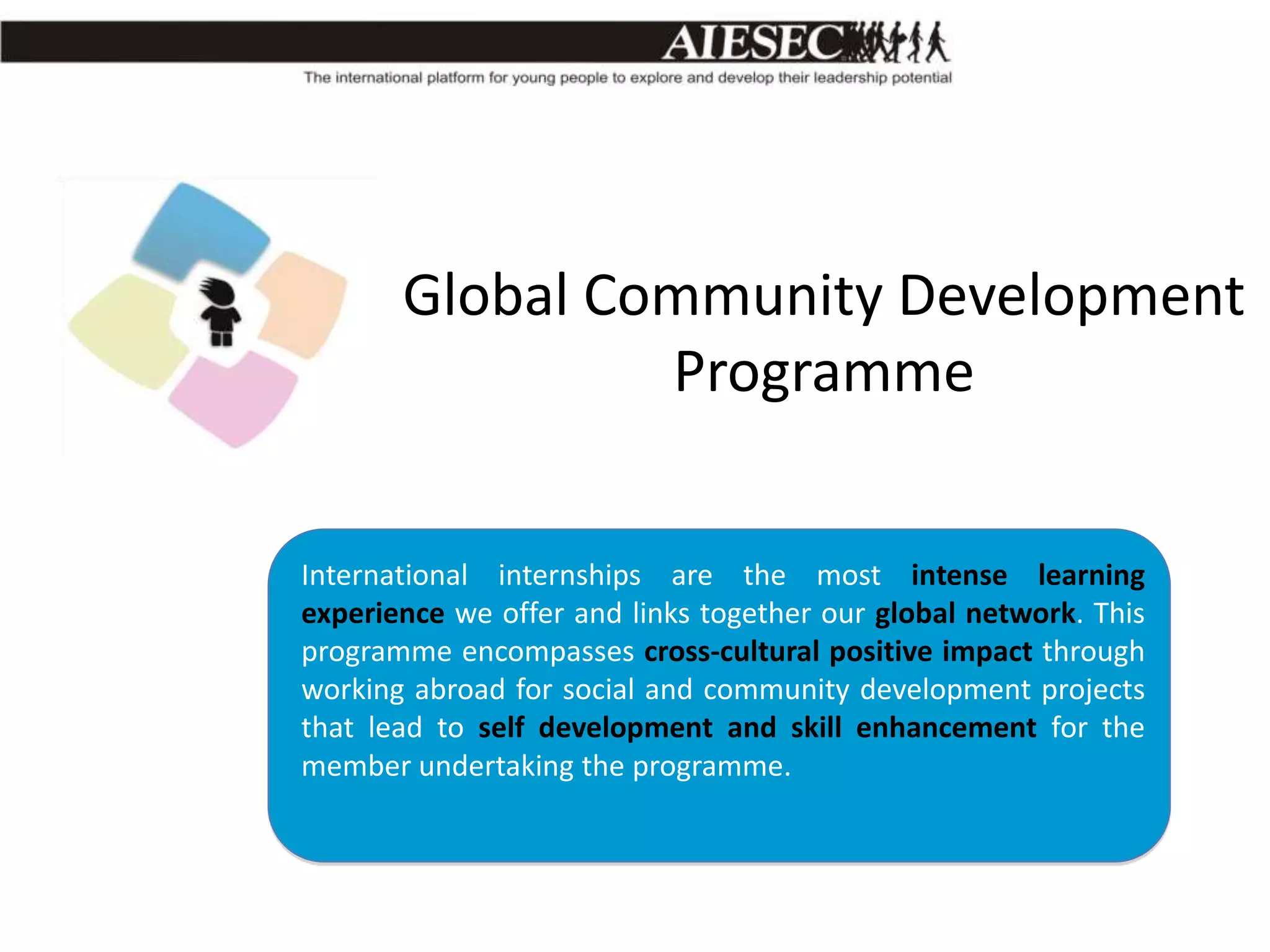 Global Community Development
Programme
International internships are the most intense learning
experience we offer and links together our global network. This
programme encompasses cross-cultural positive impact through
working abroad for social and community development projects
that lead to self development and skill enhancement for the
member undertaking the programme.

 