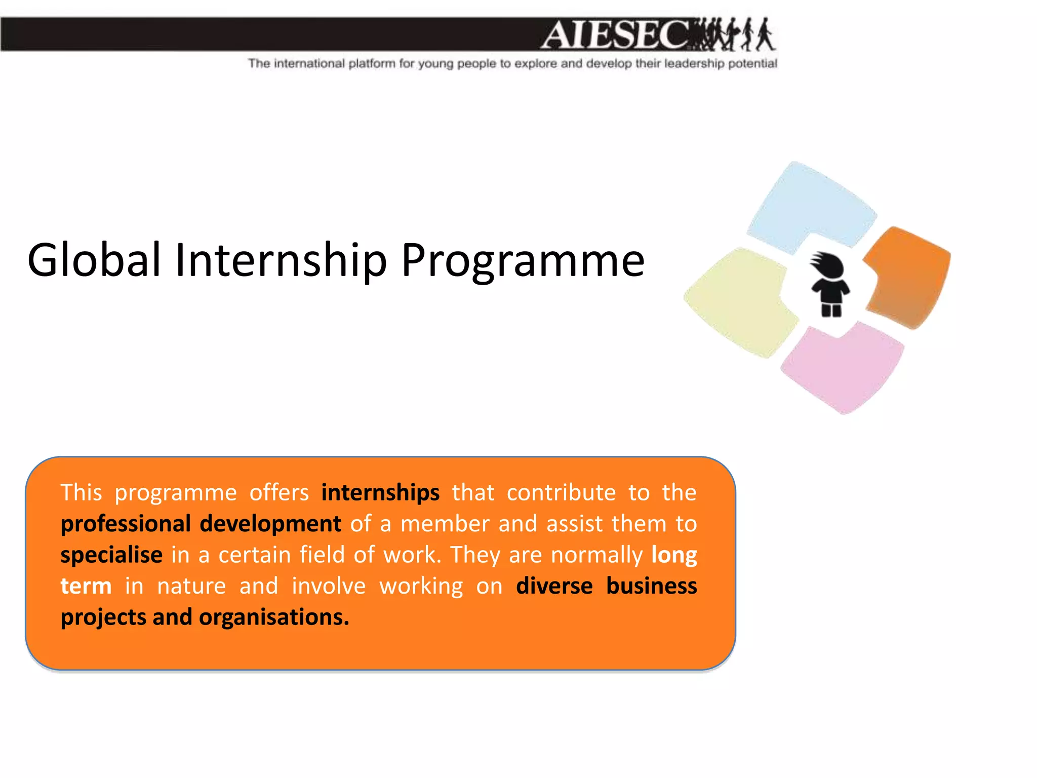 Global Internship Programme

This programme offers internships that contribute to the
professional development of a member and assist them to
specialise in a certain field of work. They are normally long
term in nature and involve working on diverse business
projects and organisations.

 