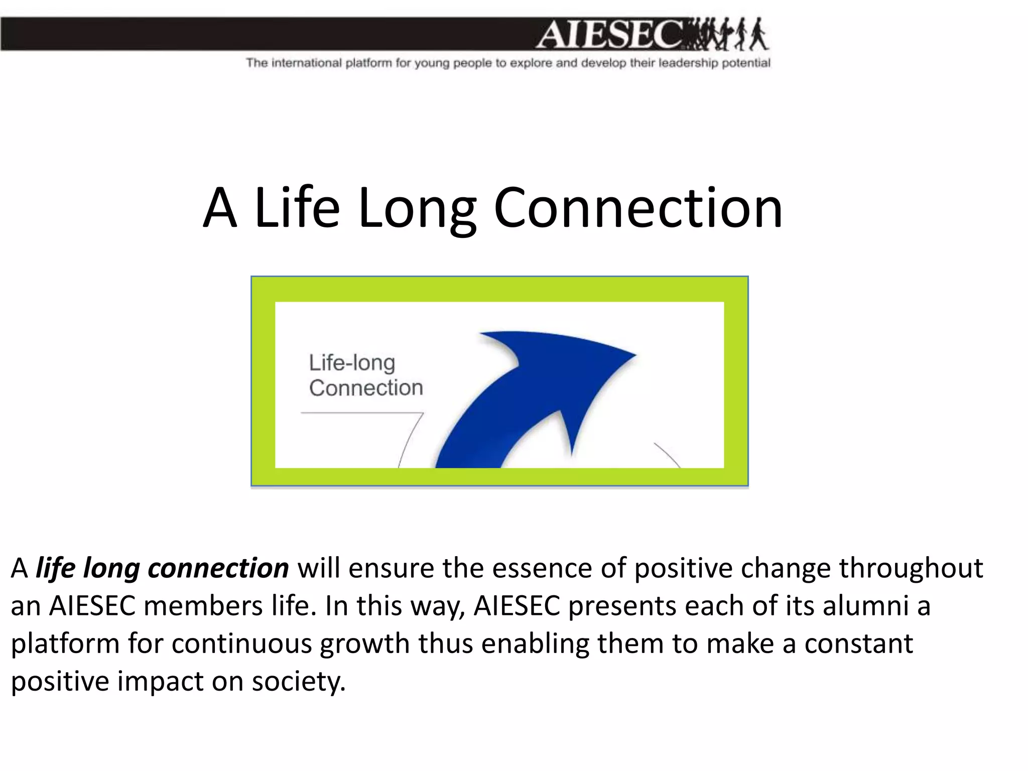 A Life Long Connection

A life long connection will ensure the essence of positive change throughout
an AIESEC members life. In this way, AIESEC presents each of its alumni a
platform for continuous growth thus enabling them to make a constant
positive impact on society.

 