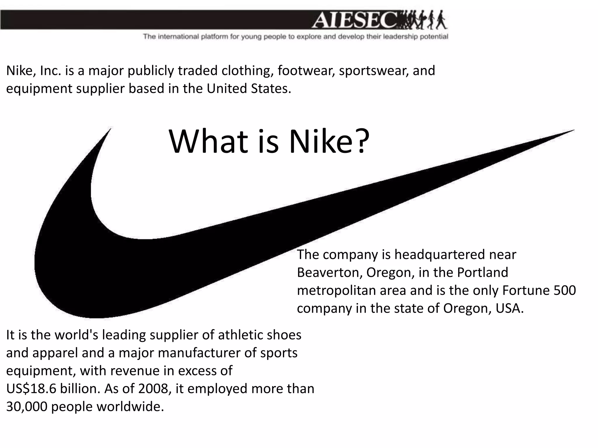 Nike, Inc. is a major publicly traded clothing, footwear, sportswear, and
equipment supplier based in the United States.

What is Nike?
The company is headquartered near
Beaverton, Oregon, in the Portland
metropolitan area and is the only Fortune 500
company in the state of Oregon, USA.
It is the world's leading supplier of athletic shoes
and apparel and a major manufacturer of sports
equipment, with revenue in excess of
US$18.6 billion. As of 2008, it employed more than
30,000 people worldwide.

 