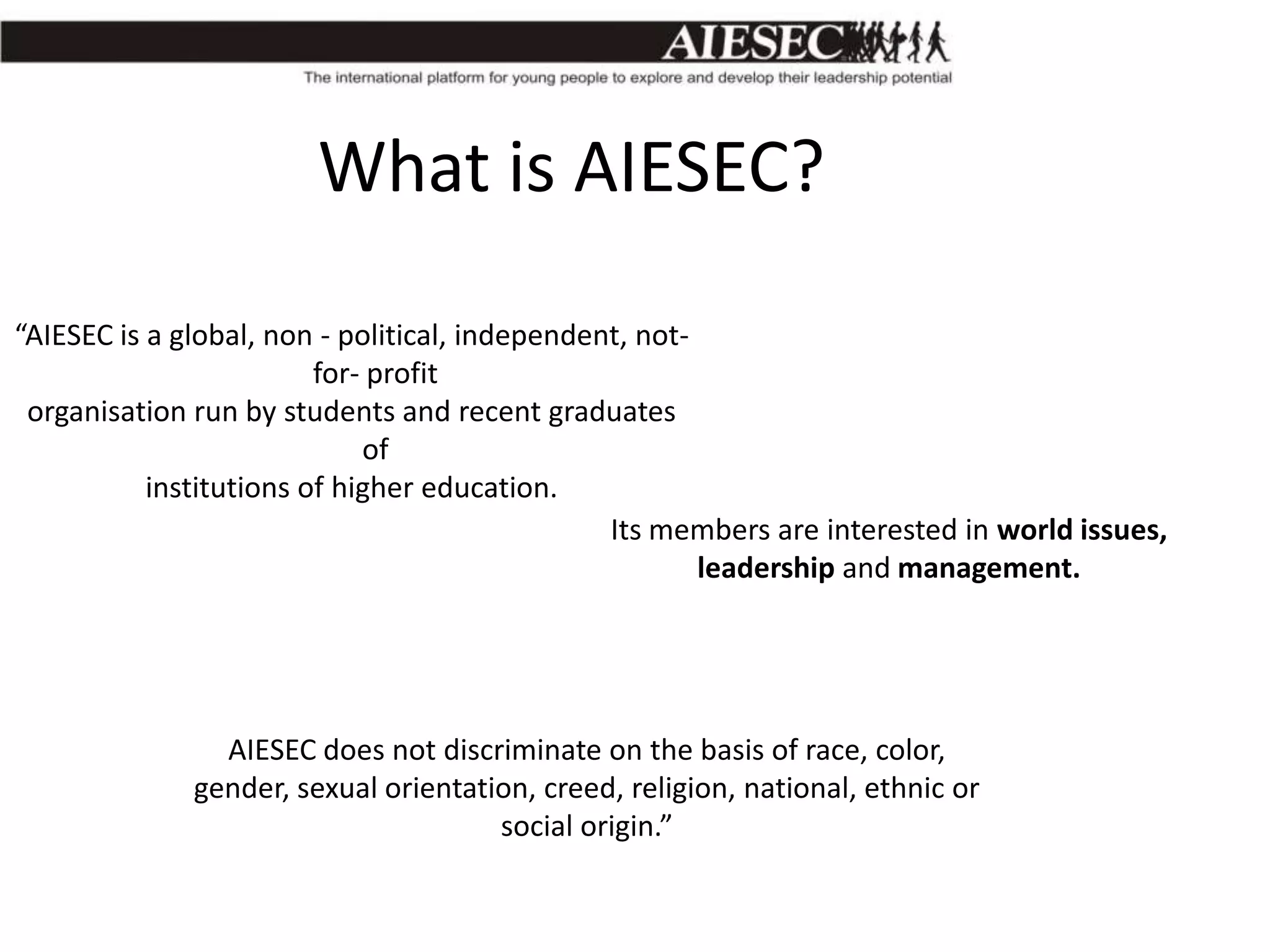What is AIESEC?
“AIESEC is a global, non - political, independent, notfor- profit
organisation run by students and recent graduates
of
institutions of higher education.
Its members are interested in world issues,
leadership and management.

AIESEC does not discriminate on the basis of race, color,
gender, sexual orientation, creed, religion, national, ethnic or
social origin.”

 