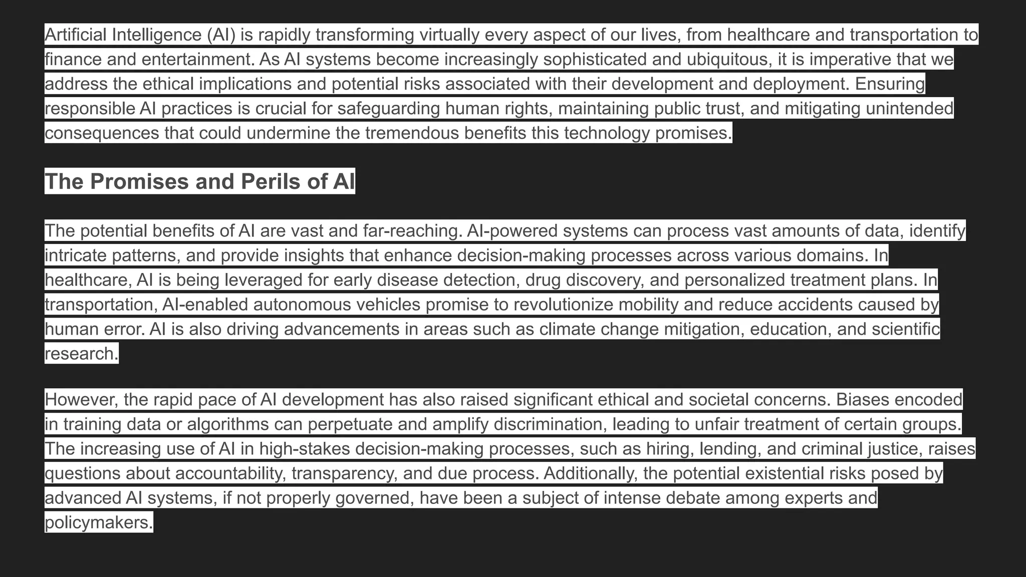 Artificial Intelligence (AI) is rapidly transforming virtually every aspect of our lives, from healthcare and transportation to
finance and entertainment. As AI systems become increasingly sophisticated and ubiquitous, it is imperative that we
address the ethical implications and potential risks associated with their development and deployment. Ensuring
responsible AI practices is crucial for safeguarding human rights, maintaining public trust, and mitigating unintended
consequences that could undermine the tremendous benefits this technology promises.
The Promises and Perils of AI
The potential benefits of AI are vast and far-reaching. AI-powered systems can process vast amounts of data, identify
intricate patterns, and provide insights that enhance decision-making processes across various domains. In
healthcare, AI is being leveraged for early disease detection, drug discovery, and personalized treatment plans. In
transportation, AI-enabled autonomous vehicles promise to revolutionize mobility and reduce accidents caused by
human error. AI is also driving advancements in areas such as climate change mitigation, education, and scientific
research.
However, the rapid pace of AI development has also raised significant ethical and societal concerns. Biases encoded
in training data or algorithms can perpetuate and amplify discrimination, leading to unfair treatment of certain groups.
The increasing use of AI in high-stakes decision-making processes, such as hiring, lending, and criminal justice, raises
questions about accountability, transparency, and due process. Additionally, the potential existential risks posed by
advanced AI systems, if not properly governed, have been a subject of intense debate among experts and
policymakers.
 