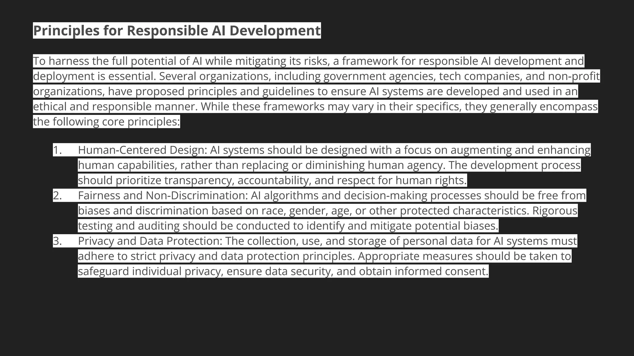 Principles for Responsible AI Development
To harness the full potential of AI while mitigating its risks, a framework for responsible AI development and
deployment is essential. Several organizations, including government agencies, tech companies, and non-proﬁt
organizations, have proposed principles and guidelines to ensure AI systems are developed and used in an
ethical and responsible manner. While these frameworks may vary in their speciﬁcs, they generally encompass
the following core principles:
1. Human-Centered Design: AI systems should be designed with a focus on augmenting and enhancing
human capabilities, rather than replacing or diminishing human agency. The development process
should prioritize transparency, accountability, and respect for human rights.
2. Fairness and Non-Discrimination: AI algorithms and decision-making processes should be free from
biases and discrimination based on race, gender, age, or other protected characteristics. Rigorous
testing and auditing should be conducted to identify and mitigate potential biases.
3. Privacy and Data Protection: The collection, use, and storage of personal data for AI systems must
adhere to strict privacy and data protection principles. Appropriate measures should be taken to
safeguard individual privacy, ensure data security, and obtain informed consent.
 