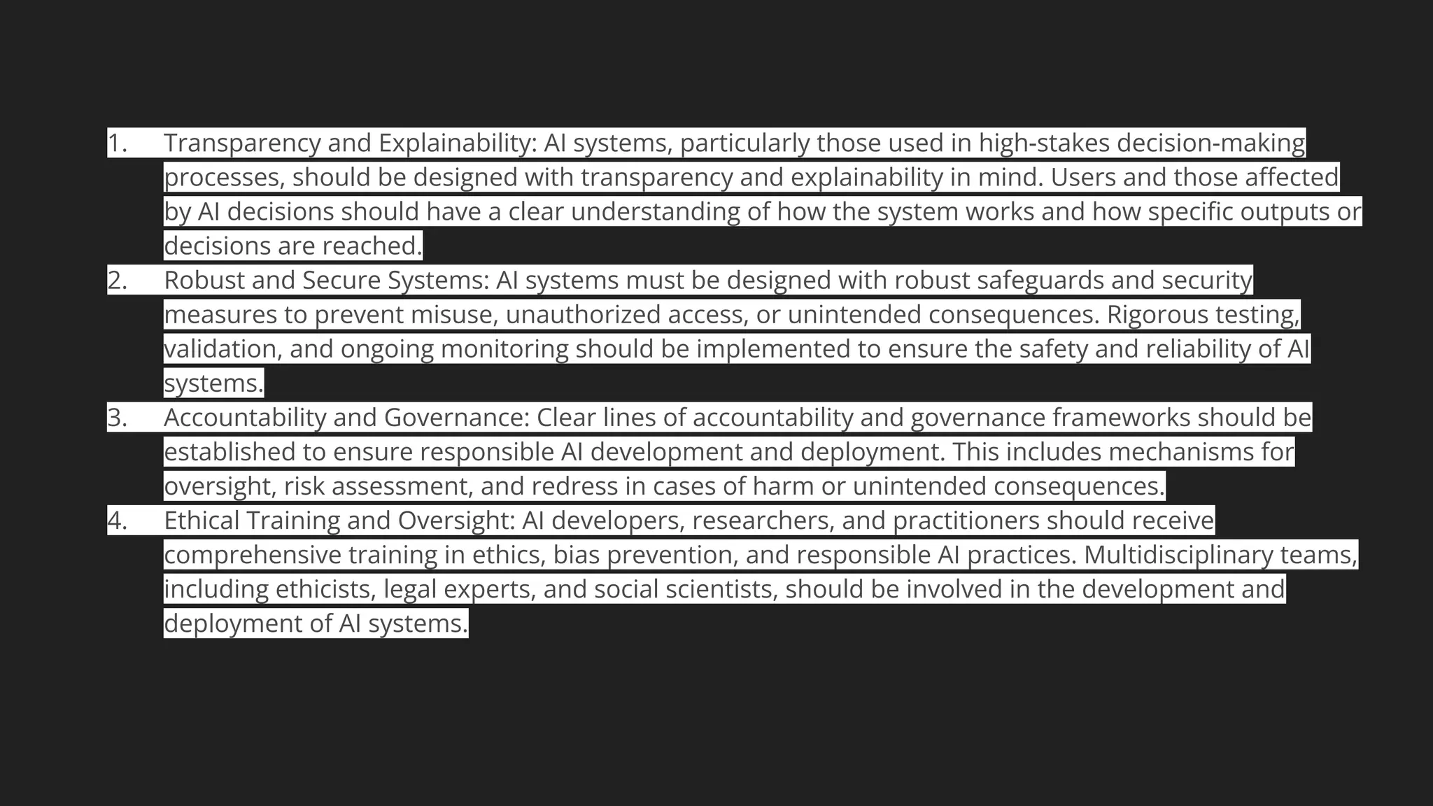 1. Transparency and Explainability: AI systems, particularly those used in high-stakes decision-making
processes, should be designed with transparency and explainability in mind. Users and those aﬀected
by AI decisions should have a clear understanding of how the system works and how speciﬁc outputs or
decisions are reached.
2. Robust and Secure Systems: AI systems must be designed with robust safeguards and security
measures to prevent misuse, unauthorized access, or unintended consequences. Rigorous testing,
validation, and ongoing monitoring should be implemented to ensure the safety and reliability of AI
systems.
3. Accountability and Governance: Clear lines of accountability and governance frameworks should be
established to ensure responsible AI development and deployment. This includes mechanisms for
oversight, risk assessment, and redress in cases of harm or unintended consequences.
4. Ethical Training and Oversight: AI developers, researchers, and practitioners should receive
comprehensive training in ethics, bias prevention, and responsible AI practices. Multidisciplinary teams,
including ethicists, legal experts, and social scientists, should be involved in the development and
deployment of AI systems.
 