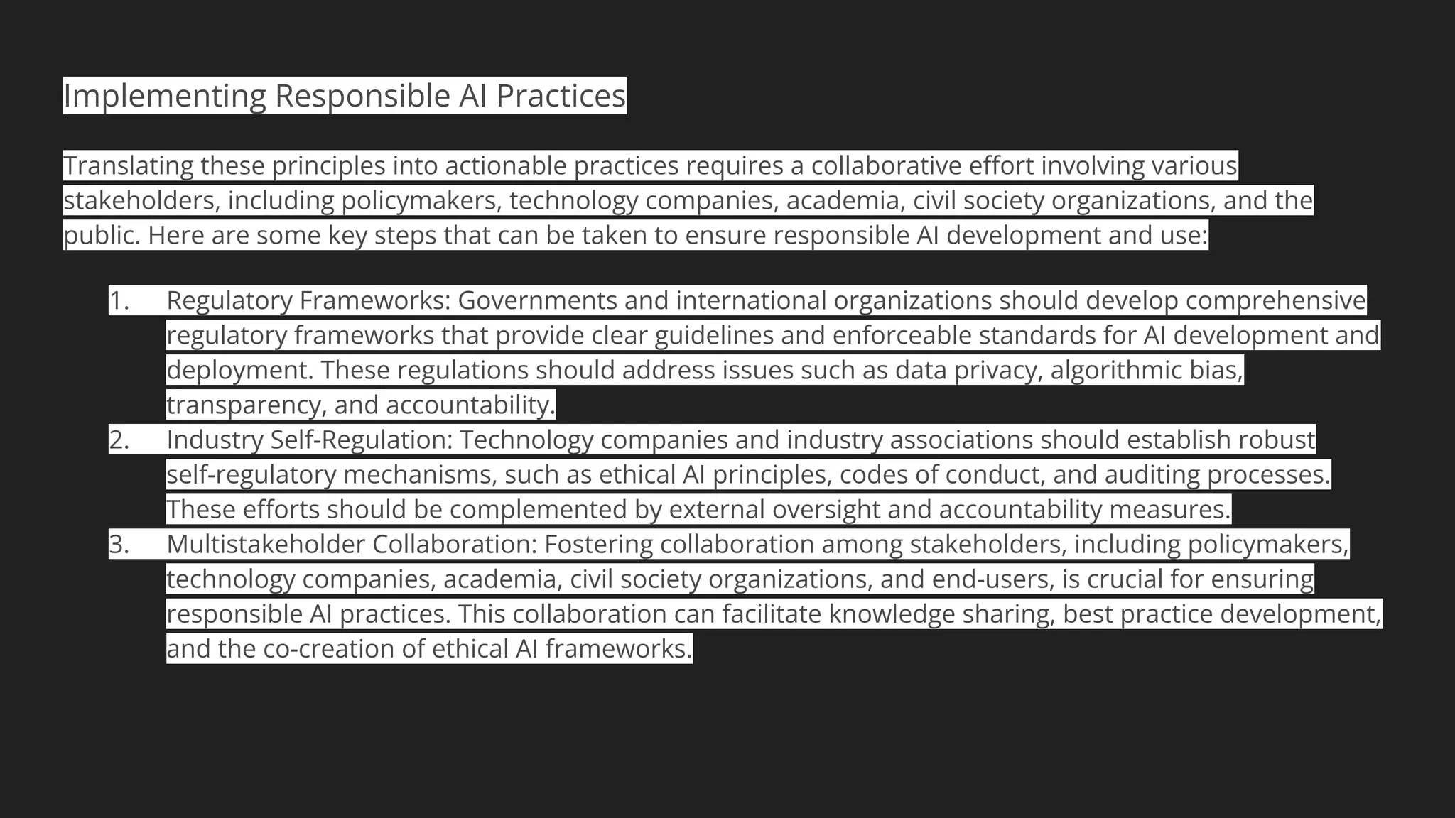 Implementing Responsible AI Practices
Translating these principles into actionable practices requires a collaborative eﬀort involving various
stakeholders, including policymakers, technology companies, academia, civil society organizations, and the
public. Here are some key steps that can be taken to ensure responsible AI development and use:
1. Regulatory Frameworks: Governments and international organizations should develop comprehensive
regulatory frameworks that provide clear guidelines and enforceable standards for AI development and
deployment. These regulations should address issues such as data privacy, algorithmic bias,
transparency, and accountability.
2. Industry Self-Regulation: Technology companies and industry associations should establish robust
self-regulatory mechanisms, such as ethical AI principles, codes of conduct, and auditing processes.
These eﬀorts should be complemented by external oversight and accountability measures.
3. Multistakeholder Collaboration: Fostering collaboration among stakeholders, including policymakers,
technology companies, academia, civil society organizations, and end-users, is crucial for ensuring
responsible AI practices. This collaboration can facilitate knowledge sharing, best practice development,
and the co-creation of ethical AI frameworks.
 