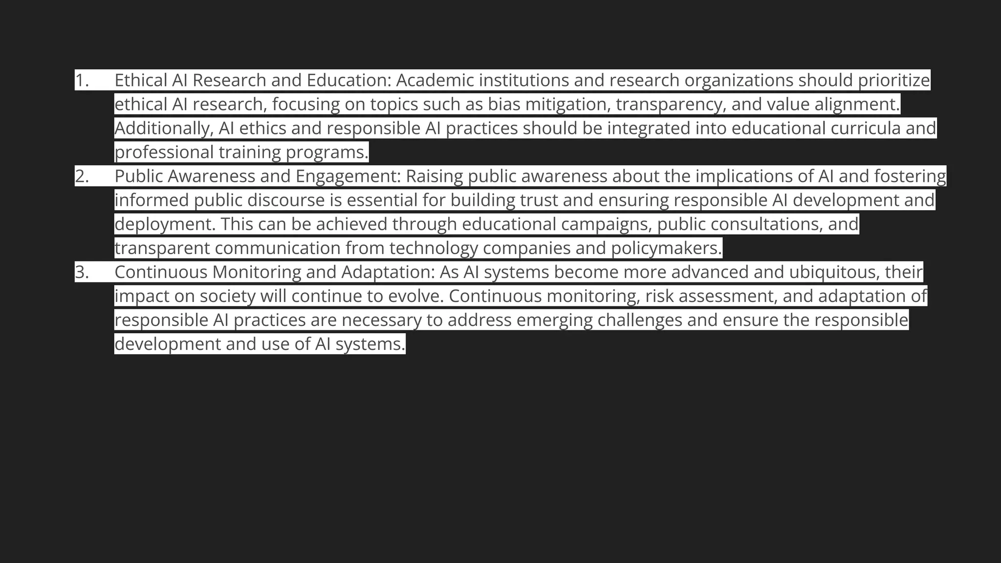 1. Ethical AI Research and Education: Academic institutions and research organizations should prioritize
ethical AI research, focusing on topics such as bias mitigation, transparency, and value alignment.
Additionally, AI ethics and responsible AI practices should be integrated into educational curricula and
professional training programs.
2. Public Awareness and Engagement: Raising public awareness about the implications of AI and fostering
informed public discourse is essential for building trust and ensuring responsible AI development and
deployment. This can be achieved through educational campaigns, public consultations, and
transparent communication from technology companies and policymakers.
3. Continuous Monitoring and Adaptation: As AI systems become more advanced and ubiquitous, their
impact on society will continue to evolve. Continuous monitoring, risk assessment, and adaptation of
responsible AI practices are necessary to address emerging challenges and ensure the responsible
development and use of AI systems.
 