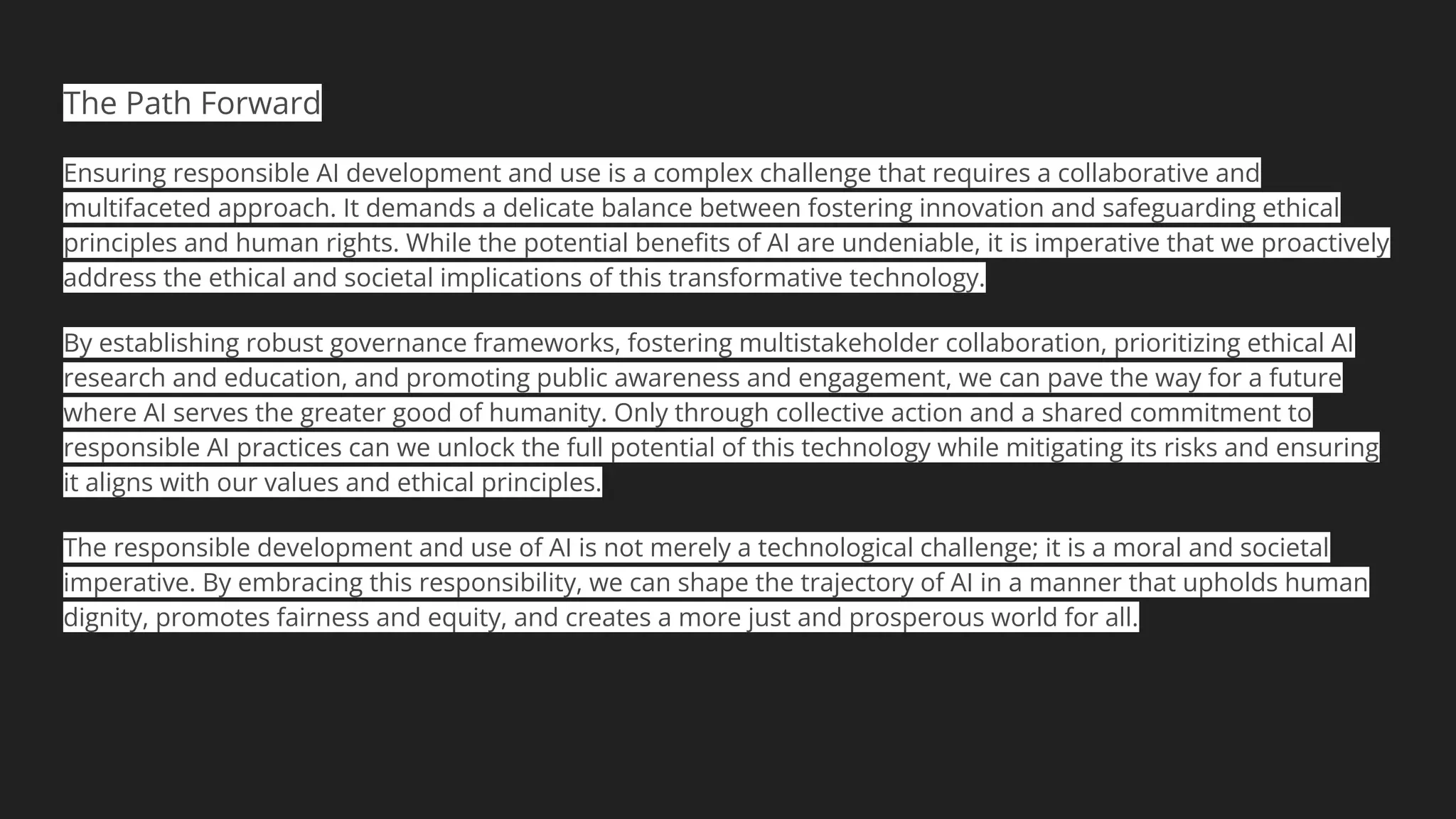 The Path Forward
Ensuring responsible AI development and use is a complex challenge that requires a collaborative and
multifaceted approach. It demands a delicate balance between fostering innovation and safeguarding ethical
principles and human rights. While the potential beneﬁts of AI are undeniable, it is imperative that we proactively
address the ethical and societal implications of this transformative technology.
By establishing robust governance frameworks, fostering multistakeholder collaboration, prioritizing ethical AI
research and education, and promoting public awareness and engagement, we can pave the way for a future
where AI serves the greater good of humanity. Only through collective action and a shared commitment to
responsible AI practices can we unlock the full potential of this technology while mitigating its risks and ensuring
it aligns with our values and ethical principles.
The responsible development and use of AI is not merely a technological challenge; it is a moral and societal
imperative. By embracing this responsibility, we can shape the trajectory of AI in a manner that upholds human
dignity, promotes fairness and equity, and creates a more just and prosperous world for all.
 