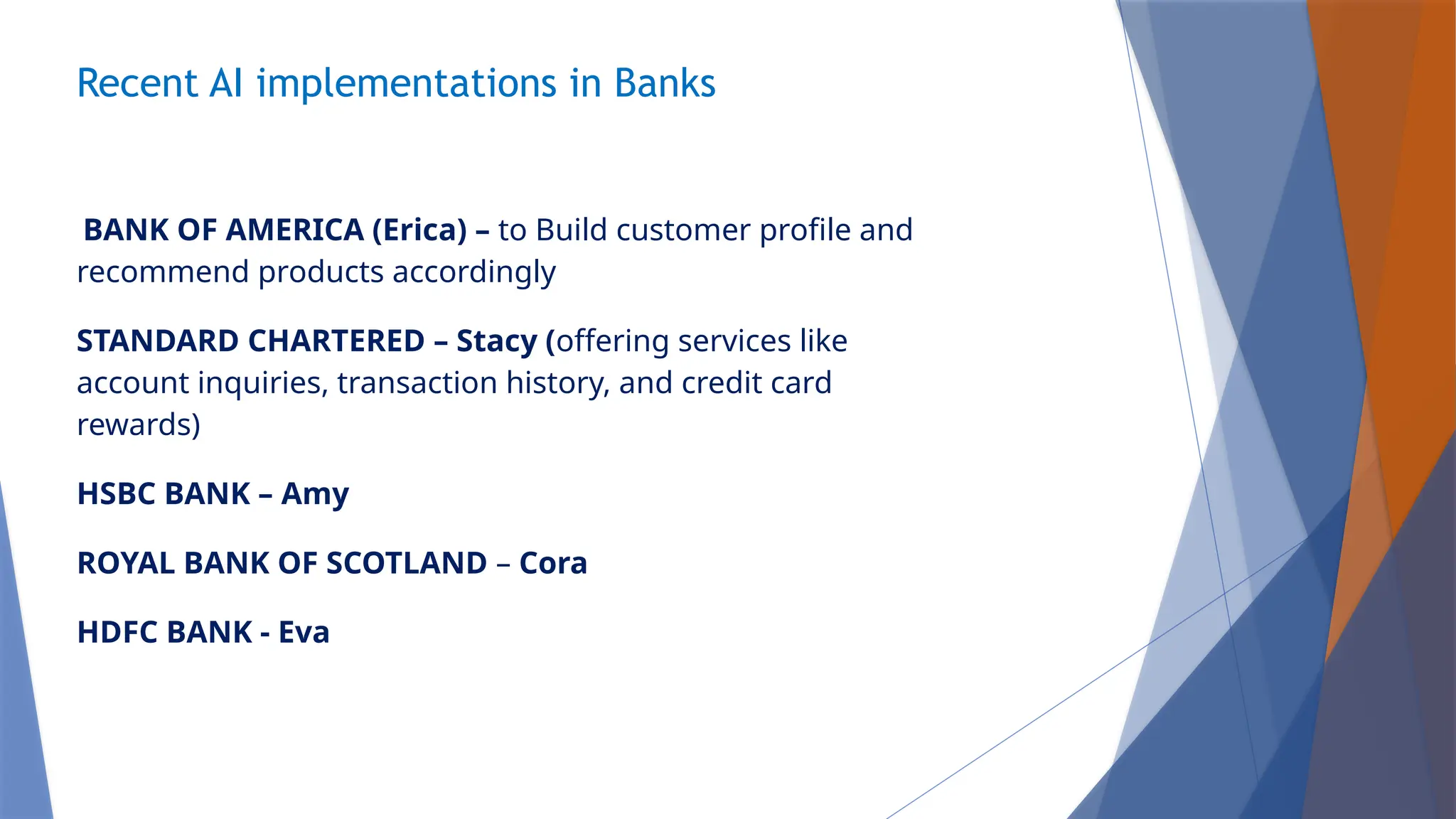 Recent AI implementations in Banks
BANK OF AMERICA (Erica) – to Build customer profile and
recommend products accordingly
STANDARD CHARTERED – Stacy (offering services like
account inquiries, transaction history, and credit card
rewards)
HSBC BANK – Amy
ROYAL BANK OF SCOTLAND – Cora
HDFC BANK - Eva
 