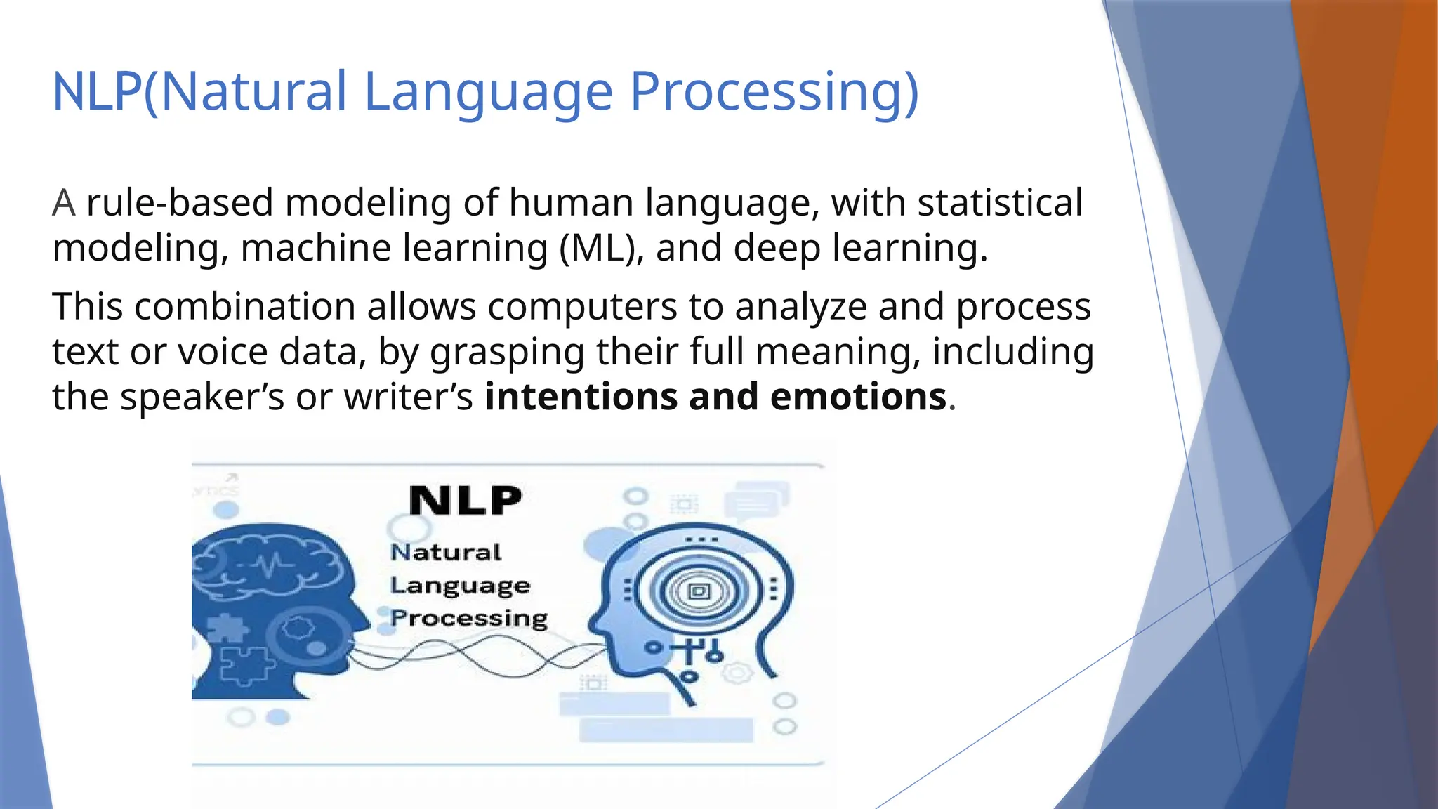 NLP(Natural Language Processing)
A rule-based modeling of human language, with statistical
modeling, machine learning (ML), and deep learning.
This combination allows computers to analyze and process
text or voice data, by grasping their full meaning, including
the speaker’s or writer’s intentions and emotions.
 