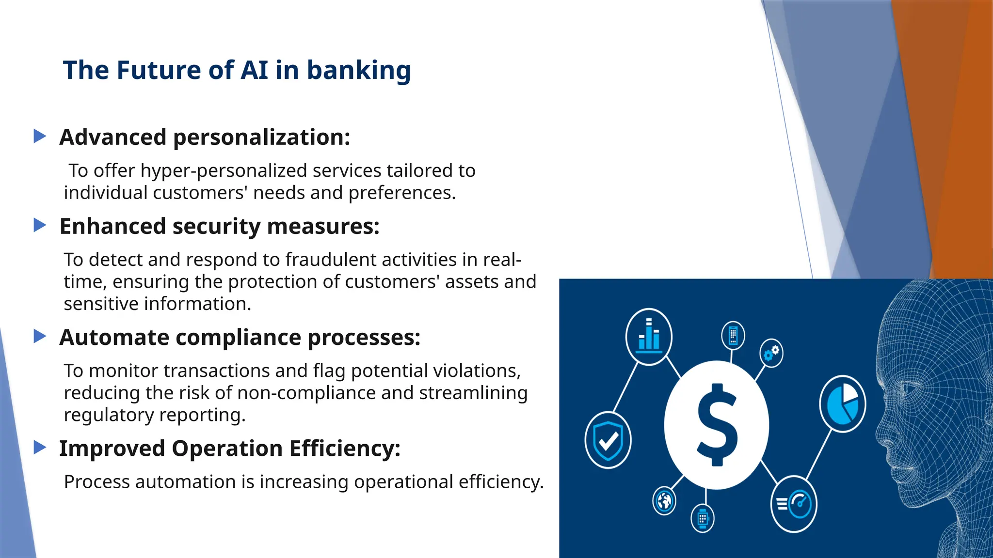 The Future of AI in banking
 Advanced personalization:
To offer hyper-personalized services tailored to
individual customers' needs and preferences.
 Enhanced security measures:
To detect and respond to fraudulent activities in real-
time, ensuring the protection of customers' assets and
sensitive information.
 Automate compliance processes:
To monitor transactions and flag potential violations,
reducing the risk of non-compliance and streamlining
regulatory reporting.
 Improved Operation Efficiency:
Process automation is increasing operational efficiency.
 