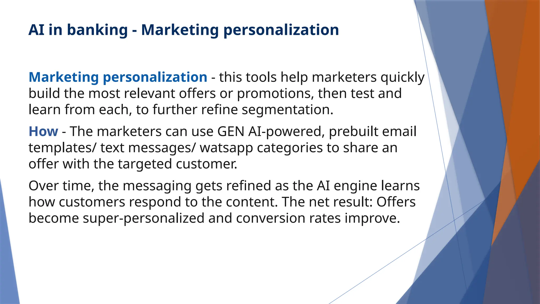 AI in banking - Marketing personalization
Marketing personalization - this tools help marketers quickly
build the most relevant offers or promotions, then test and
learn from each, to further refine segmentation.
How - The marketers can use GEN AI-powered, prebuilt email
templates/ text messages/ watsapp categories to share an
offer with the targeted customer.
Over time, the messaging gets refined as the AI engine learns
how customers respond to the content. The net result: Offers
become super-personalized and conversion rates improve.
 