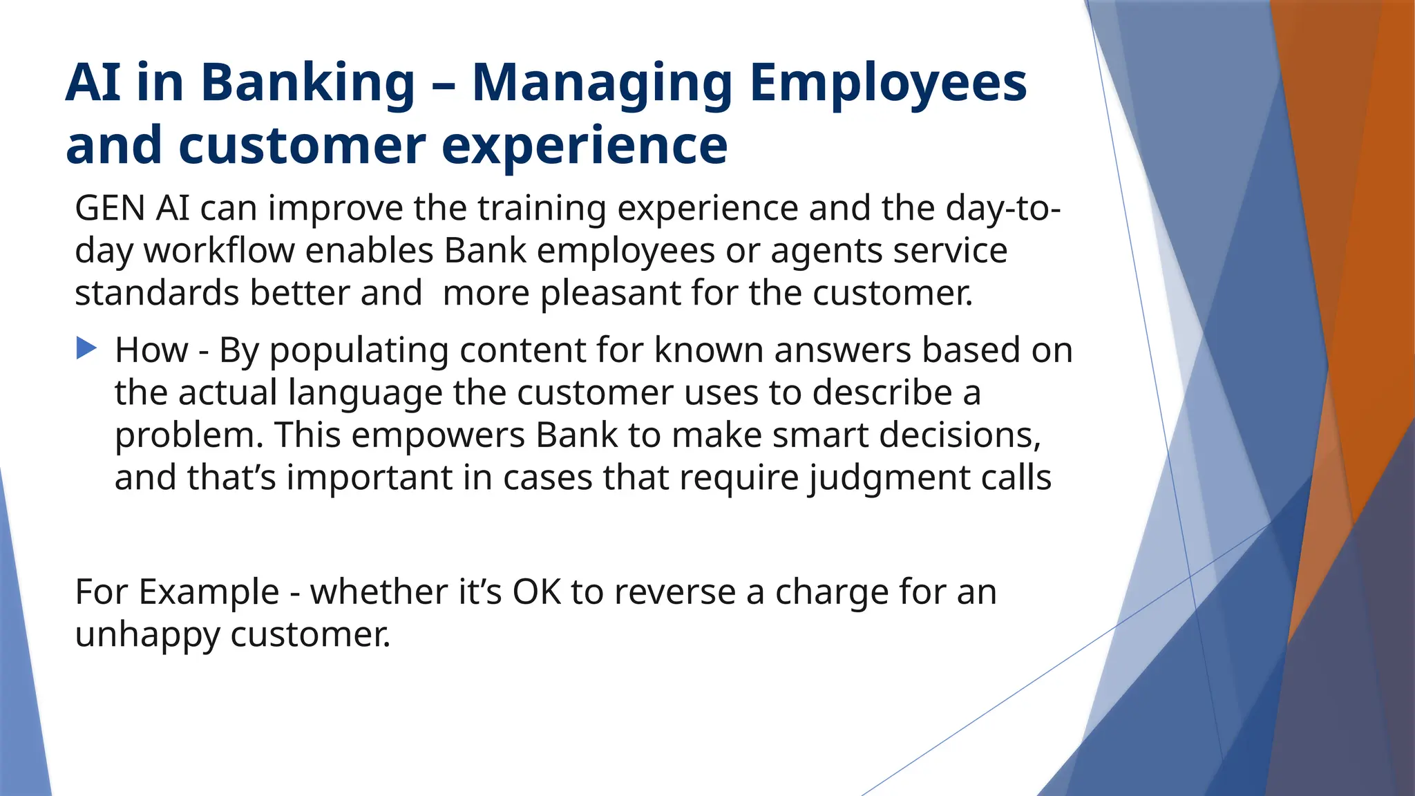 AI in Banking – Managing Employees
and customer experience
GEN AI can improve the training experience and the day-to-
day workflow enables Bank employees or agents service
standards better and more pleasant for the customer.
 How - By populating content for known answers based on
the actual language the customer uses to describe a
problem. This empowers Bank to make smart decisions,
and that’s important in cases that require judgment calls
For Example - whether it’s OK to reverse a charge for an
unhappy customer.
 