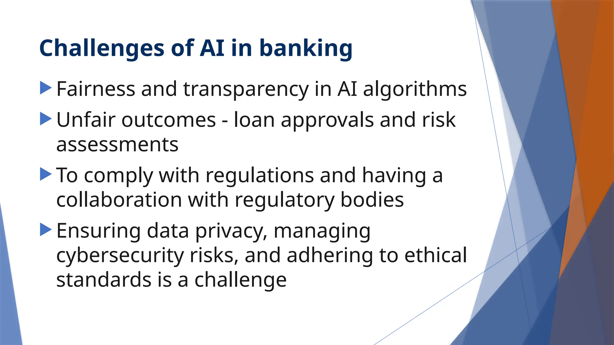Challenges of AI in banking
 Fairness and transparency in AI algorithms
 Unfair outcomes - loan approvals and risk
assessments
 To comply with regulations and having a
collaboration with regulatory bodies
 Ensuring data privacy, managing
cybersecurity risks, and adhering to ethical
standards is a challenge
 