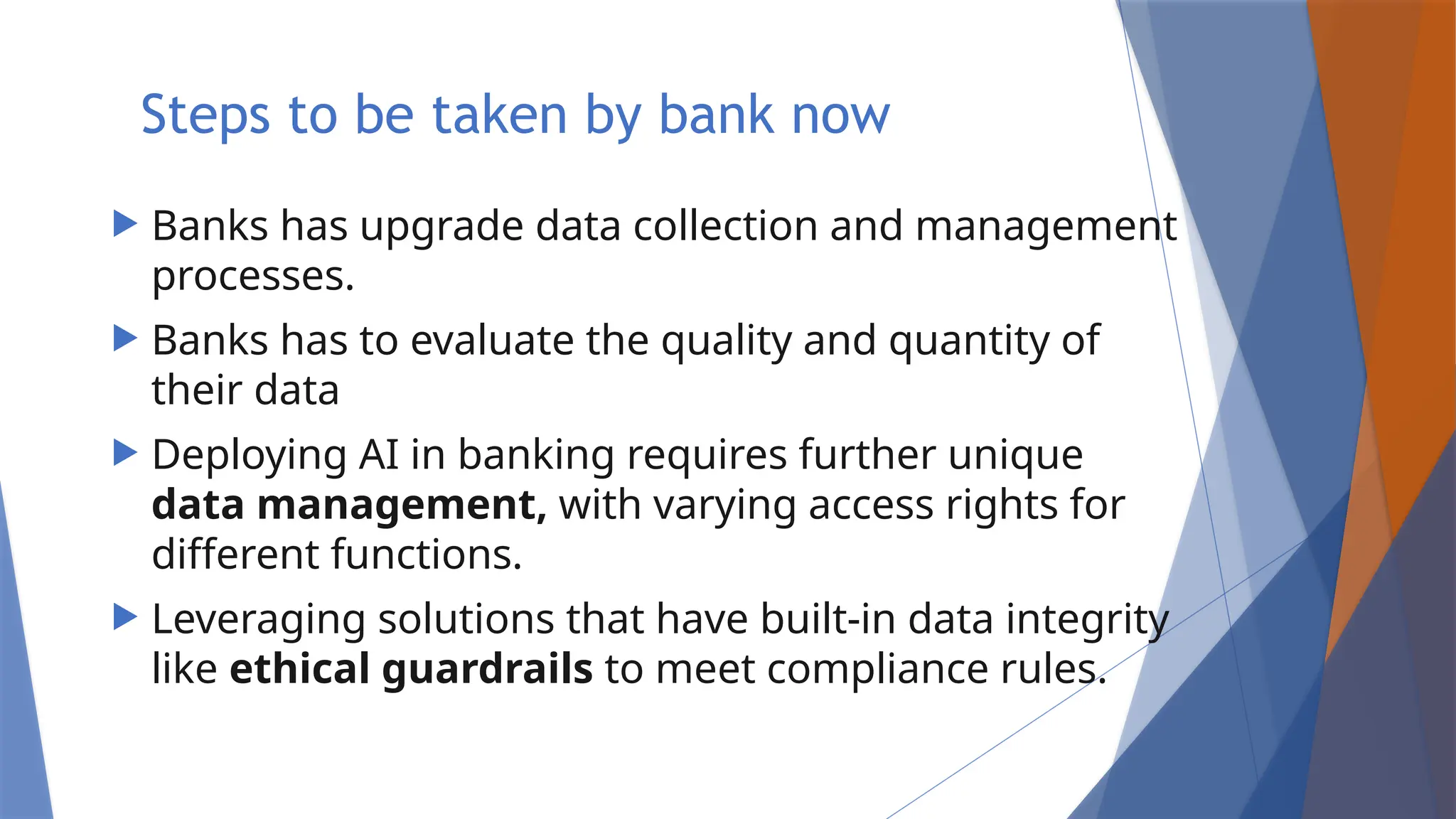 Steps to be taken by bank now
 Banks has upgrade data collection and management
processes.
 Banks has to evaluate the quality and quantity of
their data
 Deploying AI in banking requires further unique
data management, with varying access rights for
different functions.
 Leveraging solutions that have built-in data integrity
like ethical guardrails to meet compliance rules.
 