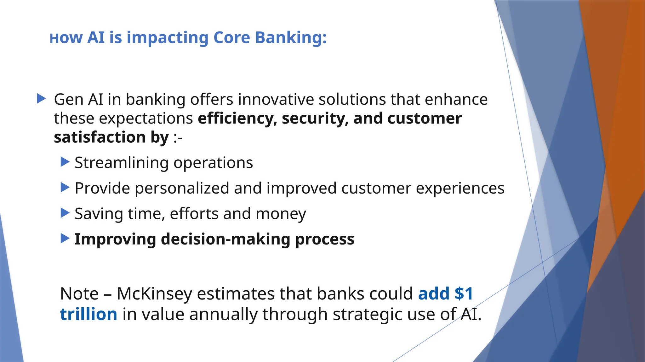 How AI is impacting Core Banking:
 Gen AI in banking offers innovative solutions that enhance
these expectations efficiency, security, and customer
satisfaction by :-
 Streamlining operations
 Provide personalized and improved customer experiences
 Saving time, efforts and money
 Improving decision-making process
Note – McKinsey estimates that banks could add $1
trillion in value annually through strategic use of AI.
 