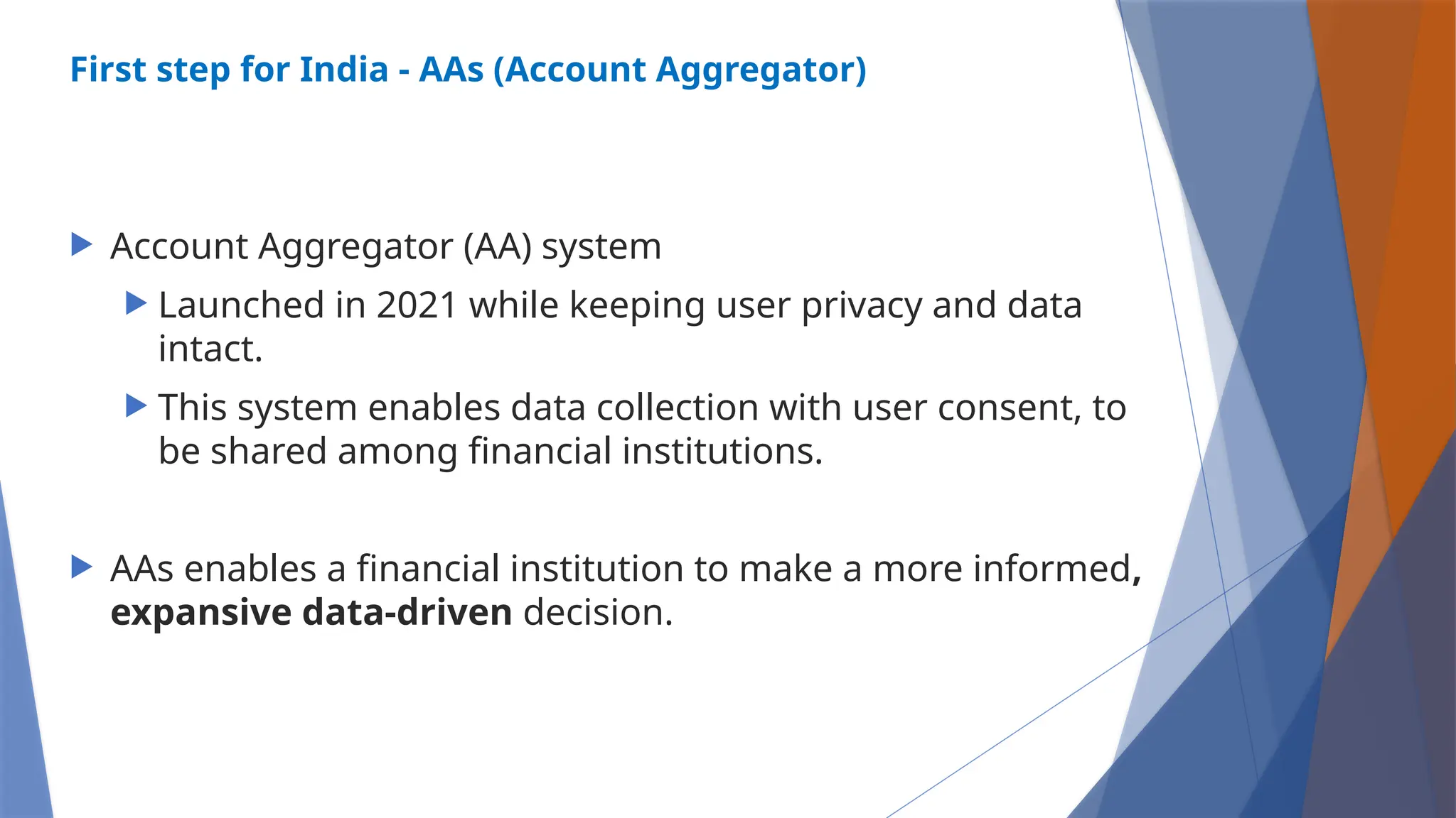 First step for India - AAs (Account Aggregator)
 Account Aggregator (AA) system
 Launched in 2021 while keeping user privacy and data
intact.
 This system enables data collection with user consent, to
be shared among financial institutions.
 AAs enables a financial institution to make a more informed,
expansive data-driven decision.
 
