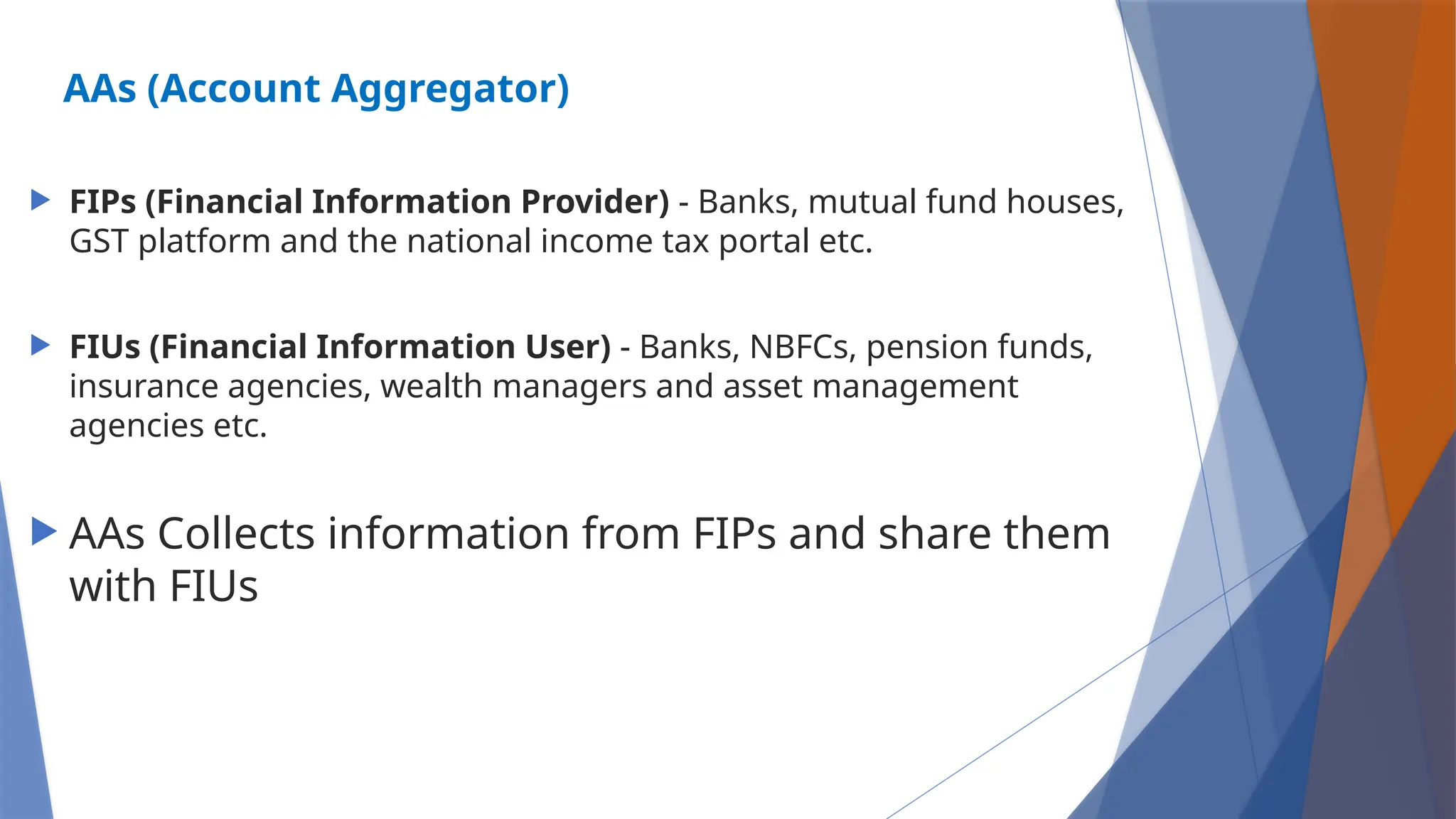 AAs (Account Aggregator)
 FIPs (Financial Information Provider) - Banks, mutual fund houses,
GST platform and the national income tax portal etc.
 FIUs (Financial Information User) - Banks, NBFCs, pension funds,
insurance agencies, wealth managers and asset management
agencies etc.
 AAs Collects information from FIPs and share them
with FIUs
 